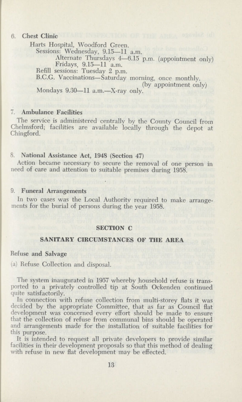 6. Chest Clinic Harts Hospital, Woodford Green. Sessions: Wednesday, 9.15—11 a.m. Alternate Thursdays 4—6.15 p.m. (appointment only) Fridays, 9.15—11 a.m. Refill sessions: Tuesday 2 p.m. B.C.G. Vaccinations—Saturday morning, once monthly. (by appointment only) Mondays 9.30—11 a.m.—X-ray only. 7. Ambulance Facilities The service is administered centrally by the County Council from Chelmsford; facilities are available locally through the depot at Chingford. 8. National Assistance Act, 1948 (Section 47) Action became necessary to secure the removal of one person in need of care and attention to suitable premises during 1958. 9. Funeral Arrangements In two cases was the Local Authority required to make arrange ments for the burial of persons during the year 1958. SECTION C SANITARY CIRCUMSTANCES OF THE AREA Refuse and Salvage (a) Refuse Collection and disposal. The system inaugurated in 1957 whereby household refuse is trans ported to a privately controlled tip at South Ockenden continued quite satisfactorily. In connection with refuse collection from multi-storey flats it was decided by the appropriate Committee, that as far as Council flat development was concerned every effort should be made to ensure that the collection of refuse from communal bins should be operated and arrangements made for the installation of suitable facilities for this purpose. It is intended to request all private developers to provide similar facilities in their development proposals so that this method of dealing with refuse in new flat development may be effected. 13