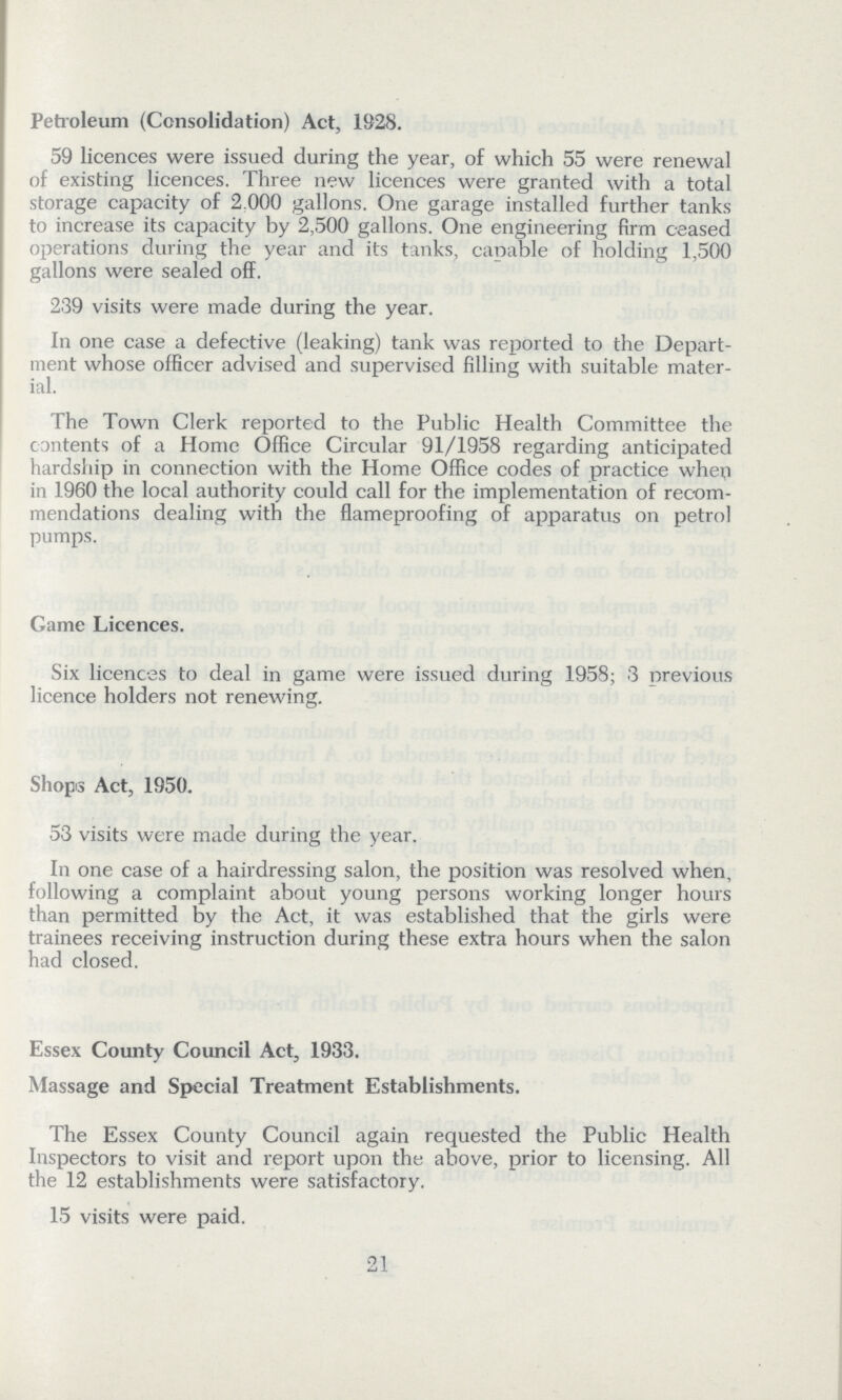 Petroleum (Consolidation) Act, 1928. 59 licences were issued during the year, of which 55 were renewal of existing licences. Three new licences were granted with a total storage capacity of 2,000 gallons. One garage installed further tanks to increase its capacity by 2,500 gallons. One engineering firm ceased operations during the year and its tanks, capable of holding 1,500 gallons were sealed off. 239 visits were made during the year. In one case a defective (leaking) tank was reported to the Depart ment whose officer advised and supervised filling with suitable mater ial. The Town Clerk reported to the Public Health Committee the contents of a Home Office Circular 91/1958 regarding anticipated hardship in connection with the Home Office codes of practice when in 1960 the local authority could call for the implementation of recom mendations dealing with the flameproofing of apparatus on petrol pumps. Game Licences. Six licences to deal in game were issued during 1958; 3 previous licence holders not renewing. Shops Act, 1950. 53 visits were made during the year. In one case of a hairdressing salon, the position was resolved when, following a complaint about young persons working longer hours than permitted by the Act, it was established that the girls were trainees receiving instruction during these extra hours when the salon had closed. Essex County Council Act, 1933. Massage and Special Treatment Establishments. The Essex County Council again requested the Public Health Inspectors to visit and report upon the above, prior to licensing. All the 12 establishments were satisfactory. 15 visits were paid. 21