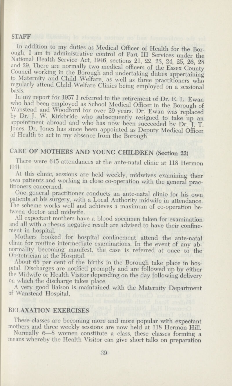 STAFF In addition to my duties as Medical Officer of Health for the Bor ough, I am in administrative control of Part III Services under the National Health Service Act, 1946, sections 21, 22, 23, 24, 25, 26, 28 and 29. There are normally two medical officers of the Essex County Council working in the Borough and undertaking duties appertaining to Maternity and Child Welfare, as well as three practitioners who regularly attend Child Welfare Clinics being employed on a sessional basis. In my report for 1957 I referred to the retirement of Dr. E. L. Ewan who had been employed as School Medical Officer in the Borough of Wanstead and Woodford for over 29 years. Dr. Ewan was replaced by Dr. J. W. Kirkbride who subsequently resigned to take up an appointment abroad and who has now been succeeded by Dr. T. T. Jones. Dr. Jones has since been appointed as Deputy Medical Officer of Health to act in my absence from the Borough. CARE OF MOTHERS AND YOUNG CHILDREN (Section 22) There were 645 attendances at the ante-natal clinic at 118 Hermon Hill. At this clinic, sessions are held weekly, midwives examining their own patients and working in close co-operation with the general prac titioners concerned. One general practitioner conducts an ante-natal clinic for his own patients at his surgery, with a Local Authority midwife in attendance. The scheme works well and achieves a maximum of co-operation be tween doctor and midwife. All expectant mothers have a blood specimen taken for examination and all with a rhesus negative result are advised to have their confine ment in hospital. Mothers booked for hospital confinement attend the ante-natal clinic for routine intermediate examinations. In the event of any ab normality becoming manifest, the case is referred at once to the Obstetrician at the Hospital. About 65 per cent of the births in the Borough take place in hos pital. Discharges are notified promptly and are followed up by either the Midwife or Health Visitor depending on the day following delivery on which the discharge takes place. A very good liaison is maintained with the Maternity Department of Wanstead Hospital. RELAXATION EXERCISES These classes are becoming more and more popular with expectant mothers and three weekly sessions are now held at 118 Hermon Hill. Normally 6—8 women constitute a class, these classes forming a means whereby the Health Visitor can give short talks on preparation 39