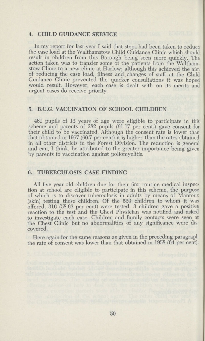 4. CHILD GUIDANCE SERVICE In my report for last year I said that steps had been taken to reduce the case load at the Walthamstow Child Guidance Clinic which should result in children from this Borough being seen more quickly. The action taken was to transfer some of the patients from the Waltham stow Clinic to a new clinic at Harlow; although this achieved the aim of reducing the case load, illness and changes of staff at the Child Guidance Clinic prevented the quicker consultations it was hoped would result. However, each case is dealt with on its merits and urgent cases do receive priority. 5. B.C.G. VACCINATION OF SCHOOL CHILDREN 461 pupils of 13 years of age were eligible to participate in this scheme and parents of 282 pupils (61.17 per cent.) gave consent for their child to be vaccinated. Although the consent rate is lower than that obtained in 1957 (66.7 per cent) it is higher than the rates obtained in all other districts in the Forest Division. The reduction is general and can, I think, be attributed to the greater importance being given by parents to vaccination against poliomyelitis. 6. TUBERCULOSIS CASE FINDING All five year old children due for their first routine medical inspec tion at school are eligible to participate in this scheme, the purpose of which is to discover tuberculosis in adults by means of Mantoux (skin) testing these children. Of the 539 children to whom it was offered, 316 (58.63 per cent) were tested. 3 children gave a positive reaction to the test and the Chest Physician was notified and asked to investigate each case. Children and family contacts were seen at the Chest Clinic but no abnormalities of any significance were dis covered. Here again for the same reasons as given in the preceding paragraph the rate of consent was lower than that obtained in 1958 (64 per cent). 50