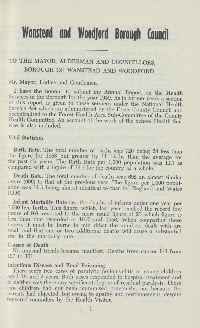 Wanstead and Woodford Borough Council TO THE MAYOR, ALDERMAN AND COUNCILLORS, BOROUGH OF WANSTEAD AND WOODFORD. Mr. Mayor, Ladies and Gentlemen, I have the honour to submit my Annual Report on the Health Services in the Borough for the year 1959. As in former years a section of this report is given to those services under the National Health Service Act which are administered by the Essex County Council and decentralised to the Forest Health Area Sub-Committee of the County Health Committee. An account of the work of the School Health Ser vice is also included. Vital Statistics Birth Rate. The total number of births was 720 being 28 less than the figure for 1958 but greater by 11 births than the average for the past six years. The Birth Rate per 1,000 population was 11.7 as compared with a figure of 16.5 for the country as a whole. Death Rate. The total number of deaths was 692 an almost similar figure (696) to that of the previous year. The figure per 1,000 popul ation was 11.5 being almost identical to that for England and Wales (11.6). Infant Mortality Rate i.e., the deaths of infants under one year per 1,000 live births. This figure, which, last year reached the record low figure of 9.6, reverted to the more usual figure of 25 which figure is less than that recorded in 1957 and 1956. When comparing these figures it must be bome in min dthat the numbers dealt with are small and that one or two additional deaths will cause a substantial rise in the mortality rate. Causes of Death No unusual trends became manifest. Deaths from cancer fell from 127 to 121. Infectious Disease and Food Poisoning There were two cases of paralytic poliomyelitis in voung children aged 3½ and 2 years. Both cases responded to hospital treatment and in neither was there any significent degree of residual paralysis. These two children had not been immunised previously, not because the parents had objected, but owing to apathy and postponement, despite repeated reminders by the Health Visitor. 1