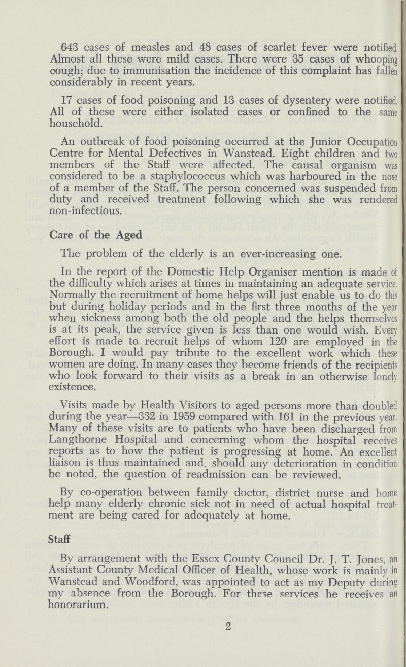 643 cases of measles and 48 cases of scarlet fever were notified. Almost all these were mild cases. There were 35 cases of whooping cough; due to immunisation the incidence of this complaint has fallen considerably in recent years. 17 cases of food poisoning and 13 cases of dysentery were notified, All of these were either isolated cases or confined to the same household. An outbreak of food poisoning occurred at the Junior Occupation Centre for Mental Defectives in Wanstead. Eight children and two members of the Staff were affected. The causal organism was considered to be a staphylococcus which was harboured in the nose of a member of the Staff. The person concerned was suspended from duty and received treatment following which she was rendered non-infectious. Care of the Aged The problem of the elderly is an ever-increasing one. In the report of the Domestic Help Organiser mention is made of the difficulty which arises at times in maintaining an adequate service, Normally the recruitment of home helps will just enable us to do this but during holiday periods and in the first three months of the year when sickness among both the old people and the helps themselves is at its peak, the service given is less than one would wish. Every effort is made to recruit helps of whom 120 are employed in the Borough. I would pay tribute to the excellent work which these women are doing. In many cases they become friends of the recipients who look forward to their visits as a break in an otherwise lonely existence. Visits made by Health Visitors to aged persons more than doubled during the year—332 in 1959 compared with 161 in the previous year, Many of these visits are to patients who have been discharged from Langthorne Hospital and concerning whom the hospital receives reports as to how the patient is progressing at home. An excellent liaison is thus maintained and, should any deterioration in condition be noted, the question of readmission can be reviewed. By co-operation between family doctor, district nurse and home help many elderly chronic sick not in need of actual hospital treat ment are being cared for adequately at home. Staff By arrangement with the Essex County Council Dr. J. T. Jones, an Assistant County Medical Officer of Health, whose work is mainly in Wanstead and Woodford, was appointed to act as my Deputy during my absence from the Borough. For these services he receives an honorarium. 2