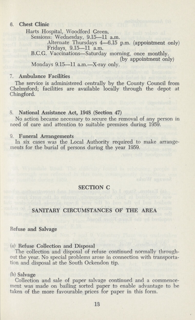 6. Chest Clinic Harts Hospital, Woodford Green. Sessions: Wednesday, 9.15—11 a.m. Alternate Thursdays 4—6.15 p.m. (appointment only) Fridays, 9.15—11 a.m. B.C.G. Vaccinations— Saturday morning, once monthly. (by appointment only) Mondays 9.15—11 a.m.— X-ray only. 7. Ambulance Facilities The service is administered centrally by the County Council from Chelmsford; facilities are available locally through the depot at Chingford. 8. National Assistance Act, 1948 (Section 47) No action became necessary to secure the removal of any person in need of care and attention to suitable premises during 1959. 9. Funeral Arrangements In six cases was the Local Authority required to make arrange ments for the burial of persons during the year 1959. SECTION C SANITARY CIRCUMSTANCES OF THE AREA Refuse and Salvage (a) Refuse Collection and Disposal The collection and disposal of refuse continued normally through out the year. No special problems arose in connection with transporta tion and disposal at the South Ockendon tip. (b) Salvage Collection and sale of paper salvage continued and a commence ment was made on bailing sorted paper to enable advantage to be taken of the more favourable prices for paper in this form. 13