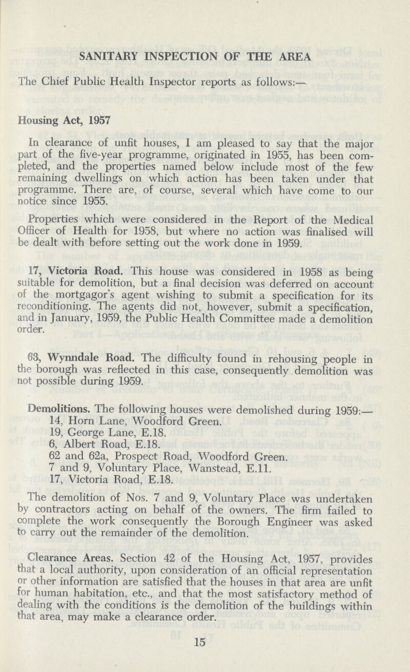 SANITARY INSPECTION OF THE AREA The Chief Public Health Inspector reports as follows:— Housing Act, 1957 In clearance of unfit houses, I am pleased to say that the major part of the five-year programme, originated in 1955, has been com pleted, and the properties named below include most of the few remaining dwellings on which action has been taken under that programme. There are, of course, several which have come to our notice since 1955. Properties which were considered in the Report of the Medical Officer of Health for 1958, but where no action was finalised will be dealt with before setting out the work done in 1959. 17, Victoria Road. This house was considered in 1958 as being suitable for demolition, but a final decision was deferred on account of the mortgagor's agent wishing to submit a specification for its reconditioning. The agents did not, however, submit a specification, and in January, 1959, the Public Health Committee made a demolition order. 63, Wynndale Road. The difficulty found in rehousing people in the borough was reflected in this case, consequently demolition was not possible during 1959. Demolitions. The following houses were demolished during 1959:— 14, Horn Lane, Woodford Green. 19, George Lane, E.18. 6, Albert Road, E.18. 62 and 62a, Prospect Road, Woodford Green. 7 and 9, Voluntary Place, Wanstead, E.ll. 17, Victoria Road, E.18. The demolition of Nos. 7 and 9, Voluntary Place was undertaken by contractors acting on behalf of the owners. The firm failed to complete the work consequently the Borough Engineer was asked to carry out the remainder of the demolition. Clearance Areas. Section 42 of the Housing Act, 1957, provides that a local authority, upon consideration of an official representation or other information are satisfied that the houses in that area are unfit for human habitation, etc., and that the most satisfactory method of dealing with the conditions is the demolition of the buildings within that area, may make a clearance order. 15