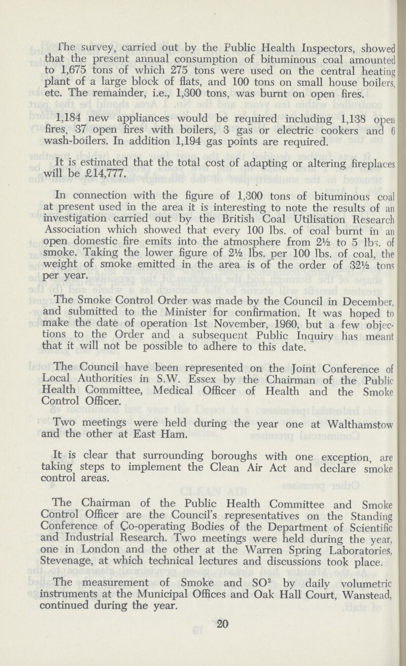 The survey, carried out by the Public Health Inspectors, showed that the present annual consumption of bituminous coal amounted to 1,675 tons of which 275 tons were used on the central heating plant of a large block of flats, and 100 tons on small house boilers, etc. The remainder, i.e., 1,300 tons, was burnt on open fires. 1,184 new appliances would be required including 1,138 open fires, 37 open fires with boilers, 3 gas or electric cookers and 6 wash-boilers. In addition 1,194 gas points are required. It is estimated that the total cost of adapting or altering fireplaces will be £14,777. In connection with the figure of 1,300 tons of bituminous coal at present used in the area it is interesting to note the results of an investigation carried out by the British Coal Utilisation Research Association which showed that every 100 lbs. of coal burnt in an open domestic fire emits into the atmosphere from 2½ to 5 lbs. of smoke. Taking the lower figure of 2½ lbs. per 100 lbs. of coal, the weight of smoke emitted in the area is of the order of 32½ tons per year. The Smoke Control Order was made by the Council in December, and submitted to the Minister for confirmation. It was hoped to make the date of operation 1st November, 1960, but a few objec tions to the Order and a subsequent Public Inquiry has meant that it will not be possible to adhere to this date. The Council have been represented on the Joint Conference of Local Authorities in S.W. Essex by the Chairman of the Public Health Committee, Medical Officer of Health and the Smoke Control Officer. Two meetings were held during the year one at Walthamstow and the other at East Ham. It is clear that surrounding boroughs with one exception, are taking steps to implement the Clean Air Act and declare smoke control areas. The Chairman of the Public Health Committee and Smoke Control Officer are the Council's representatives on the Standing Conference of Co-operating Bodies of the Department of Scientific and Industrial Research. Two meetings were held during the year, one in London and the other at the Warren Spring Laboratories, Stevenage, at which technical lectures and discussions took place. The measurement of Smoke and SO2 by daily volumetric instruments at the Municipal Offices and Oak Hall Court, Wanstead, continued during the year. 20