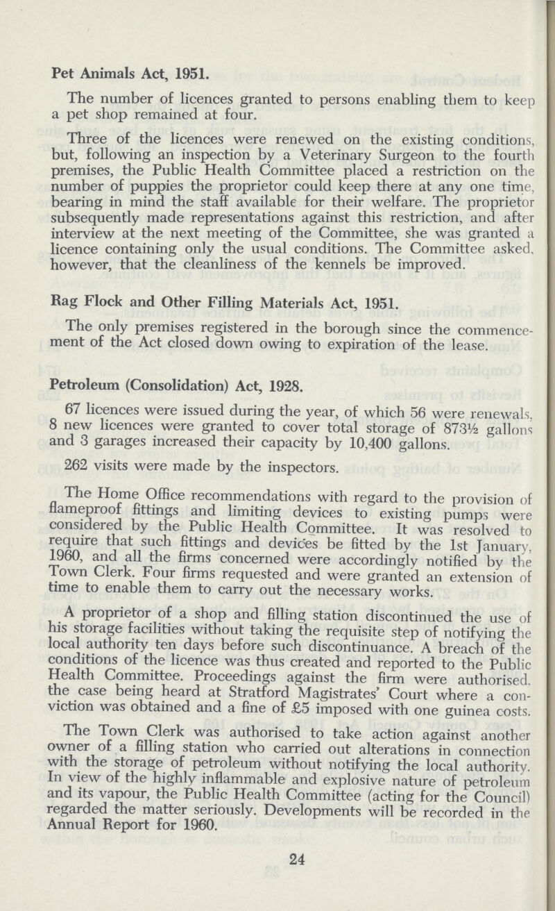 Pet Animals Act, 1951. The number of licences granted to persons enabling them to keep a pet shop remained at four. Three of the licences were renewed on the existing conditions, but, following an inspection by a Veterinary Surgeon to the fourth premises, the Public Health Committee placed a restriction on the number of puppies the proprietor could keep there at any one time, bearing in mind the staff available for their welfare. The proprietor subsequently made representations against this restriction, and after interview at the next meeting of the Committee, she was granted a licence containing only the usual conditions. The Committee asked, however, that the cleanliness of the kennels be improved. Rag Flock and Other Filling Materials Act, 1951. The only premises registered in the borough since the commence ment of the Act closed down owing to expiration of the lease. Petroleum (Consolidation) Act, 1928. 67 licences were issued during the year, of which 56 were renewals, 8 new licences were granted to cover total storage of 873½ gallons and 3 garages increased their capacity by 10,400 gallons. 262 visits were made by the inspectors. The Home Office recommendations with regard to the provision of flameproof fittings and limiting devices to existing pumps were considered by the Public Health Committee. It was resolved to require that such fittings and devices be fitted by the 1st January, 1960, and all the firms concerned were accordingly notified by the Town Clerk. Four firms requested and were granted an extension of time to enable them to carry out the necessary works. A proprietor of a shop and filling station discontinued the use of his storage facilities without taking the requisite step of notifying the local authority ten days before such discontinuance. A breach of the conditions of the licence was thus created and reported to the Public Health Committee. Proceedings against the firm were authorised the case being heard at Stratford Magistrates' Court where a con viction was obtained and a fine of £5 imposed with one guinea costs. The Town Clerk was authorised to take action against another owner of a filling station who carried out alterations in connection with the storage of petroleum without notifying the local authority. In view of the highly inflammable and explosive nature of petroleum and its vapour, the Public Health Committee (acting for the Council) regarded the matter seriously. Developments will be recorded in the Annual Report for 1960. 24