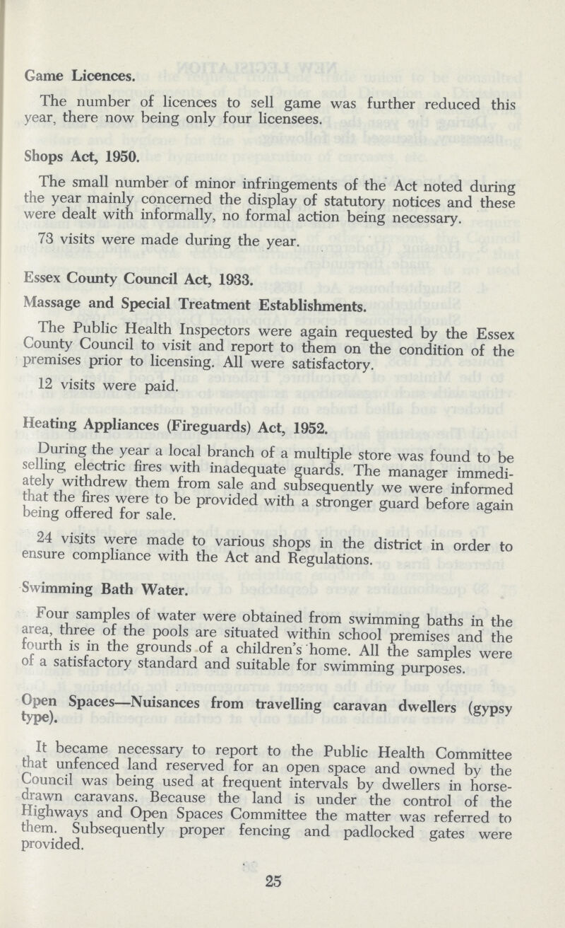 Game Licences. The number of licences to sell game was further reduced this year, there now being only four licensees. Shops Act, 1950. The small number of minor infringements of the Act noted during the year mainly concerned the display of statutory notices and these were dealt with informally, no formal action being necessary. 73 visits were made during the year. Essex County Council Act, 1933. Massage and Special Treatment Establishments. The Public Health Inspectors were again requested by the Essex County Council to visit and report to them on the condition of the premises prior to licensing. All were satisfactory. 12 visits were paid. Heating Appliances (Fireguards) Act, 1952. During the year a local branch of a multiple store was found to be selling electric fires with inadequate guards. The manager immedi ately withdrew them from sale and subsequently we were informed that the fires were to be provided with a stronger guard before again being offered for sale. 24 visits were made to various shops in the district in order to ensure compliance with the Act and Regulations. Swimming Bath Water. Four samples of water were obtained from swimming baths in the area, three of the pools are situated within school premises and the fourth is in the grounds of a children's home. All the samples were of a satisfactory standard and suitable for swimming purposes. Open Spaces— Nuisances from travelling caravan dwellers (gypsy type). It became necessary to report to the Public Health Committee that unfenced land reserved for an open space and owned by the Council was being used at frequent intervals by dwellers in horse drawn caravans. Because the land is under the control of the Highways and Open Spaces Committee the matter was referred to them. Subsequently proper fencing and padlocked gates were provided. 25