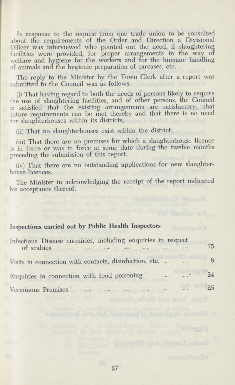 In response to the request from one trade union to be consulted about the requirements of the Order and Direction a Divisional Officer was interviewed who pointed out the need, if slaughtering facilities were provided, for proper arrangements in the way of welfare and hygiene for the workers and for the humane handling of animals and the hygienic preparation of carcases, etc. The reply to the Minister by the Town Clerk after a report was submitted to the Council was as follows: (i) That having regard to both the needs of persons likely to require the use of slaughtering facilities, and of other persons, the Council is satisfied that the existing arrangements are satisfactory; that future requirements can be met thereby and that there is no need for slaughterhouses within its districts; (ii) That no slaughterhouses exist within the district; (iii) That there are no premises for which a slaughterhouse licence is in force or was in force at some date during the twelve months preceding the submission of this report. (iv) That there are no outstanding applications for new slaughter house licences. The Minister in acknowledging the receipt of the report indicated his acceptance thereof. Inspections carried out by Public Health Inspectors Infectious Disease enquiries, including enquiries in respect of scabies 75 Visits in connection with contacts, disinfection, etc 8 Enquiries in connection with food poisoning 24 Verminous Premises 25 27