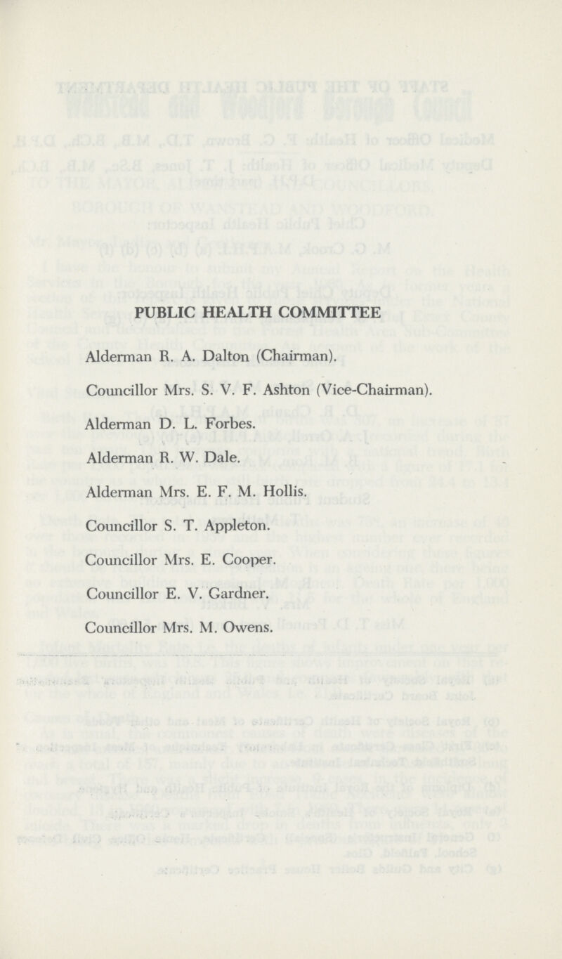 PUBLIC HEALTH COMMITTEE Alderman R. A. Dalton (Chairman). Councillor Mrs. S. V. F. Ashton (Vice-Chairman). Alderman D. L. Forbes. Alderman R. W. Dale. Alderman Mrs. E. F. M. Hollis. Councillor S. T. Appleton. Councillor Mrs. E. Cooper. Councillor E. V. Gardner. Councillor Mrs. M. Owens.