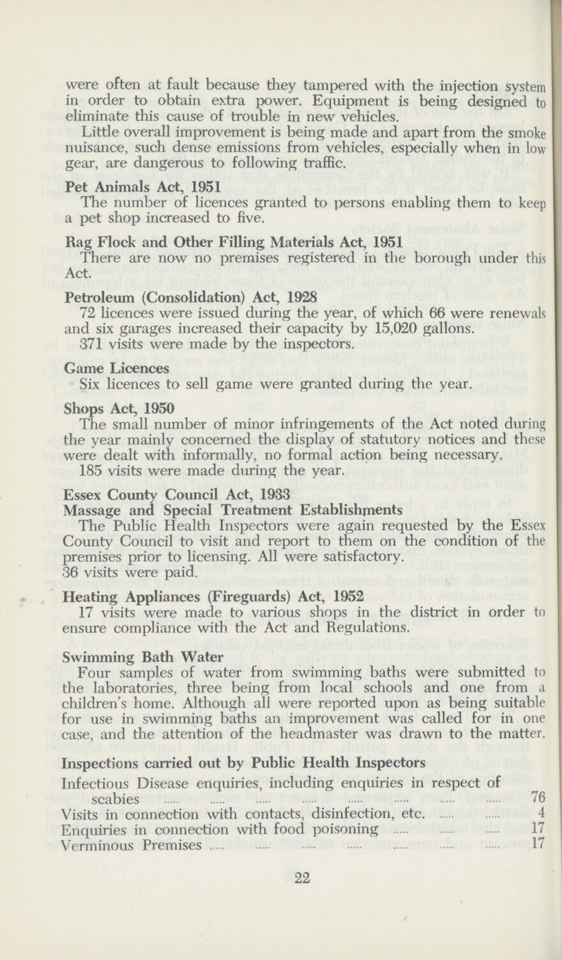 were often at fault because they tampered with the injection system in order to obtain extra power. Equipment is being designed to eliminate this cause of trouble in new vehicles. Little overall improvement is being made and apart from the smoke nuisance, such dense emissions from vehicles, especially when in low gear, are dangerous to following traffic. Pet Animals Act, 1951 The number of licences granted to persons enabling them to keep a pet shop increased to five. Rag Flock and Other Filling Materials Act, 1951 There are now no premises registered in the borough under this Act. Petroleum (Consolidation) Act, 1928 72 licences were issued during the year, of which 66 were renewals and six garages increased their capacity by 15,020 gallons. 371 visits were made by the inspectors. Game Licences Six licences to sell game were granted during the year. Shops Act, 1950 The small number of minor infringements of the Act noted during the year mainly concerned the display of statutory notices and these were dealt with informally, no formal action being necessary. 185 visits were made during the year. Essex County Council Act, 1933 Massage and Special Treatment Establishments The Public Health Inspectors were again requested by the Essex County Council to visit and report to them on the condition of the premises prior to licensing. All were satisfactory. 36 visits were paid. Heating Appliances (Fireguards) Act, 1952 17 visits were made to various shops in the district in order to ensure compliance with the Act and Regulations. Swimming Bath Water Four samples of water from swimming baths were submitted to the laboratories, three being from local schools and one from a children's home. Although all were reported upon as being suitable for use in swimming baths an improvement was called for in one case, and the attention of the headmaster was drawn to the matter. Inspections carried out by Public Health Inspectors Infectious Disease enquiries, including enquiries in respect of scabies 76 Visits in connection with contacts, disinfection, etc 4 Enquiries in connection with food poisoning 17 Verminous Premises 17 22