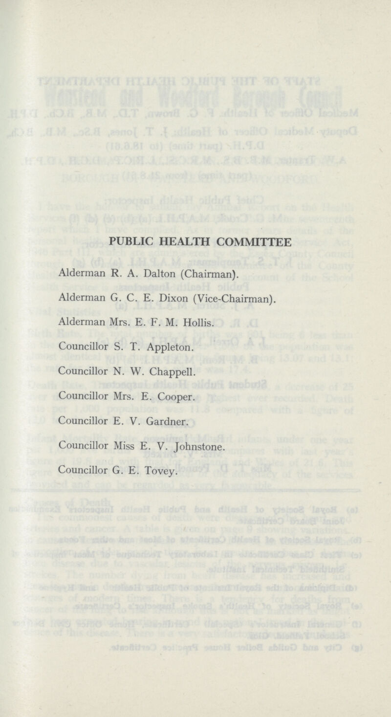 PUBLIC HEALTH COMMITTEE Alderman R. A. Dalton (Chairman). Alderman G. C. E. Dixon (Vice-Chairman). Alderman Mrs. E. F. M. Hollis. Councillor S. T. Appleton. Councillor N. W. Chappell. Councillor Mrs. E. Cooper. Councillor E. V. Gardner. Councillor Miss E. V. Johnstone. Councillor G. E. Tovey.