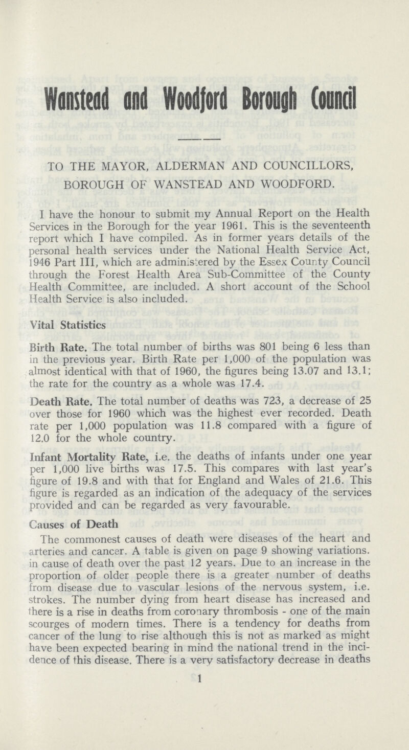 Wanstead and Woodford Borough Council TO THE MAYOR, ALDERMAN AND COUNCILLORS, BOROUGH OF WANSTEAD AND WOODFORD. I have the honour to submit my Annual Report on the Health Services in the Borough for the year 1961. This is the seventeenth report which I have compiled. As in former years details of the personal health services under the National Health Service Act, 1946 Part III, which are administered by the Essex County Council through the Forest Health Area Sub-Committee of the County Health Committee, are included. A short account of the School Health Service is also included. Vital Statistics Birth Rate. The total number of births was 801 being 6 less than in the previous year. Birth Rate per 1,000 of the population was almost identical with that of 1960, the figures being 13.07 and 13.1; the rate for the country as a whole was 17.4. Death Rate. The total number of deaths was 723, a decrease of 25 over those for 1960 which was the highest ever recorded. Death rate per 1,000 population was 11.8 compared with a figure of 12.0 for the whole country. Infant Mortality Rate, i.e. the deaths of infants under one year per 1,000 live births was 17.5. This compares with last year's figure of 19.8 and with that for England and Wales of 21.6. This figure is regarded as an indication of the adequacy of the services provided and can be regarded as very favourable. Causes of Death The commonest causes of death were diseases of the heart and arteries and cancer. A table is given on page 9 showing variations, in cause of death over the past 12 years. Due to an increase in the proportion of older people there is a greater number of deaths from disease due to vascular lesions of the nervous system, i.e. strokes. The number dying from heart disease has increased and there is a rise in deaths from coronary thrombosis - one of the main scourges of modern times. There is a tendency for deaths from cancer of the lung to rise although this is not as marked as might have been expected bearing in mind the national trend in the inci dence of this disease. There is a very satisfactory decrease in deaths 1