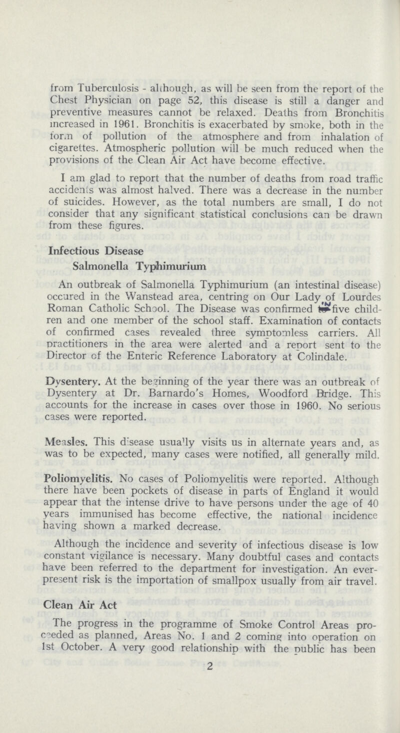 from Tuberculosis - although, as will be seen from the report of the Chest Physician on page 52, this disease is still a danger and preventive measures cannot be relaxed. Deaths from Bronchitis increased in 1961. Bronchitis is exacerbated by smoke, both in the form of pollution of the atmosphere and from inhalation of cigarettes. Atmospheric pollution will be much reduced when the provisions of the Clean Air Act have become effective. I am glad to report that the number of deaths from road traffic accidents was almost halved. There was a decrease in the number of suicides. However, as the total numbers are small, I do not consider that any significant statistical conclusions can be drawn from these figures. Infectious Disease Salmonella Typihimurium An outbreak of Salmonella Typhimurium (an intestinal disease) occured in the Wanstead area, centring on Our Lady of Lourdes Roman Catholic School. The Disease was confirmed in five child ren and one member of the school staff. Examination of contacts of confirmed cases revealed three symptomless carriers. All practitioners in the area were alerted and a report sent to the Director of the Enteric Reference Laboratory at Colindale. Dysentery. At the beginning of the year there was an outbreak of Dysentery at Dr. Barnardo's Homes, Woodford Bridge. This accounts for the increase in cases over those in 1960. No serious cases were reported. Measles. This disease usually visits us in alternate years and, as was to be expected, many cases were notified, all generally mild. Poliomyelitis. No cases of Poliomyelitis were reported. Although there have been pockets of disease in parts of England it would appear that the intense drive to have persons under the age of 40 years immunised has become effective, the national incidence having shown a marked decrease. Although the incidence and severity of infectious disease is low constant vigilance is necessary. Many doubtful cases and contacts have been referred to the department for investigation. An ever present risk is the importation of smallpox usually from air travel. Clean Air Act The progress in the programme of Smoke Control Areas pre ceeded as planned, Areas No. 1 and 2 coming into operation on 1st October. A very good relationship with the nublic has been 2