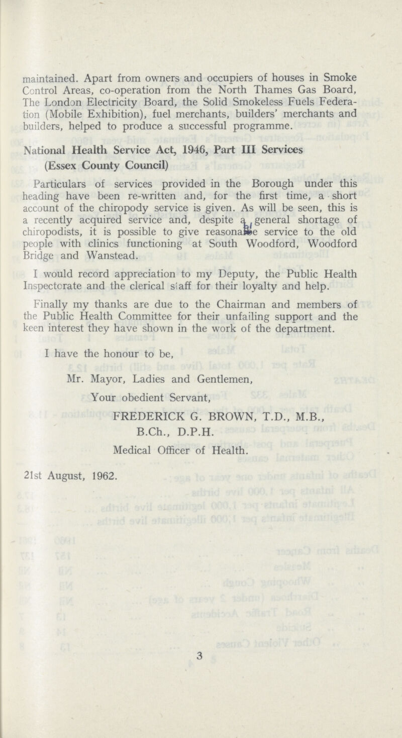 maintained. Apart from owners and occupiers of houses in Smoke Control Areas, co-operation from the North Thames Gas Board, The London Electricity Board, the Solid Smokeless Fuels Federa tion (Mobile Exhibition), fuel merchants, builders' merchants and builders, helped to produce a successful programme. National Health Service Act, 1946, Part III Services (Essex County Council) Particulars of services provided in the Borough under this heading have been re-written and, for the first time, a short account of the chiropody service is given. As will be seen, this is a recently acquired service and, despite a general shortage of chiropodists, it is possible to give reasonable service to the old people with clinics functioning at South Woodford, Woodford Bridge and Wanstead. I would record appreciation to my Deputy, the Public Health Inspectorate and the clerical staff for their loyalty and help. Finally my thanks are due to the Chairman and members of the Public Health Committee for their unfailing support and the keen interest they have shown in the work of the department. I have the honour to be, Mr. Mayor, Ladies and Gentlemen, Your obedient Servant, FREDERICK G. BROWN, T.D., M.B., B.Ch., D.P.H. Medical Officer of Health. 21st August, 1962. 3