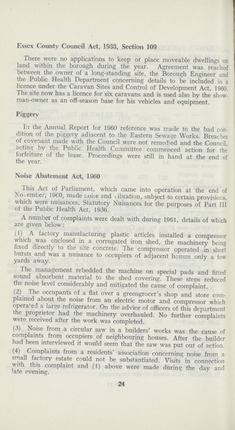 Essex County Council Act, 1933, Section 109 There were no applications to keep or place moveable dwellings on land within the borough during the year. Agreement was reached between the owner of a long-standing site, the Borough Engineer and the Public Health Department concerning details to be included in a licence under the Caravan Sites and Control of Development Act, 1960. The site now has a licence for six caravans and is used also by the show man-owner as an off-season base for his vehicles and equipment. Piggery In the Annual Report for 1960 reference was made to the bad con dition of the piggery adjacent to the Eastern Sewage Works. Breaches of covenant made with the Council were not remedied and the Council, acting by the Public Health Committee commenced action for the forfeiture of the lease. Proceedings were still in hand at the end of the year. Noise Abatement Act, 1960 This Act of Parliament, which came into operation at the end of No.ember, 1960, made noise and \ibration, subject to certain provisions, which were nuisances, Statutory Nuisances for the purposes of Part III of the Public Health Act, 1936. A number of complaints were dealt with during 1961, details of which are given below: (1) A factory manufacturing plastic articles installed a compressor which was enclosed in a corrugated iron shed, the machinery being fixed directly to the site concrete. The compressor operated in short bursts and was a nuisance to occupiers of adjacent houses only a few yards away. The management rebedded the machine on special pads and fitted sound absorbent material to the shed covering. These steps reduced the noise level considerably and mitigated the cause of complaint. (2) The occupants of a flat over a greengrocer's shop and store com plained about the noise from an electric motor and compressor which operated a large refrigerator. On the advice of officers of this department the proprietor had the machinery overhauled. No further complaints were received after the work was completed. (3) Noise from a circular saw in a builders' works was the cause of complaints from occupiers of neighbouring houses. After the builder had been interviewed it would seem that the saw was put out of action. (4) Complaints from a residents' association concerning noise from a small factory estate could not be substantiated. Visits in connection with this complaint and (1) above were made during the day and late evening. 24