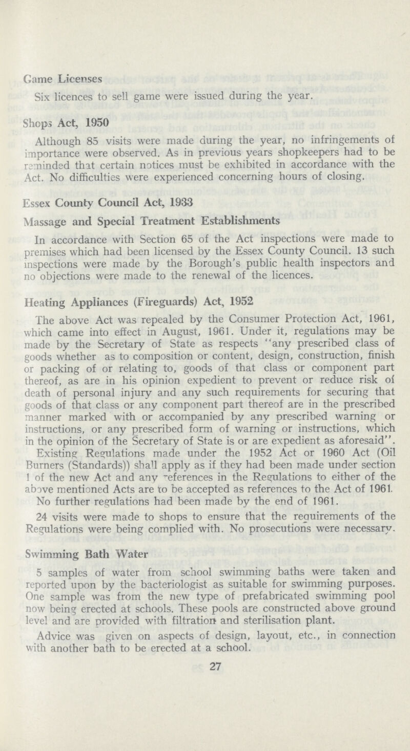 Game Licenses Six licences to sell game were issued during the year. Shops Act, 1950 Although 85 visits were made during the year, no infringements of importance were observed. As in previous years shopkeepers had to be reminded that certain notices must be exhibited in accordance with the Act. No difficulties were experienced concerning hours of closing. Essex County Council Act, 1933 Massage and Special Treatment Establishments In accordance with Section 65 of the Act inspections were made to premises which had been licensed by the Essex County Council. 13 such inspections were made by the Borough's public health inspectors and no objections were made to the renewal of the licences. Heating Appliances (Fireguards) Act, 1952 The above Act was repealed by the Consumer Protection Act, 1961, which came into effect in August, 1961. Under it, regulations may be made by the Secretary of State as respects any prescribed class of goods whether as to composition or content, design, construction, finish or packing of or relating to, goods of that class or component part thereof, as are in his opinion expedient to prevent or reduce risk of death of personal injury and any such requirements for securing that goods of that class or any component part thereof are in the prescribed manner marked with or accompanied by any prescribed warning or instructions, or any prescribed form of warning or instructions, which in the opinion of the Secretary of State is or are expedient as aforesaid''. Existing Regulations made under the 1952 Act or 1960 Act (Oil Burners (Standards)) shall apply as if they had been made under section 1 of the new Act and any references in the Regulations to either of the above mentioned Acts are to be accepted as references to the Act of 1961. No further regulations had been made by the end of 1961. 24 visits were made to shops to ensure that the requirements of the Regulations were being complied with. No prosecutions were necessary. Swimming Bath Water 5 samples of water from school swimming baths were taken and reported upon by the bacteriologist as suitable for swimming purposes. One sample was from the new type of prefabricated swimming pool now being erected at schools. These pools are constructed above ground level and are provided with filtration and sterilisation plant. Advice was given on aspects of design, layout, etc., in connection with another bath to be erected at a school. 27