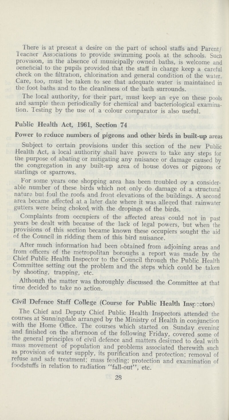 There is at present a desire on the part of school staffs and Parent Teacher Associations to provide swimming pools at the schools. Such provision, in the absence of municipally owned baths, is welcome and oeneficial to the pupils provided that the staff in charge keep a careful check on the filtration, chlorination and general condition of the water. Care, too, must be taken to see that adequate water is maintained in the foot baths and to the cleanliness of the bath surrounds. The local authority, for their part, must keep an eye on these pools and sample them periodically for chemical and bacteriological examina tion. Testing by the use of a colour comparator is also useful. Public Health Act, 1961, Section 74 Power to reduce numbers of pigeons and other birds in built-up areas Subject to certain provisions under this section of the new Public Health Act, a local authority shall have powers to take any steps for the purpose of abating or mitigating any nuisance or damage caused by the congregation in any built-up area of house doves or pigeons or starlings or sparrows. For some years one shopping area has been troubled oy a consider able number of these birds which not only do damage of a structural nature but foul the roofs and front elevations of the buildings. A second area became affected at a later date where it was alleged that rainwater gutters were being choked, with the dropings of the birds. Complaints from occupiers of the affected areas could not in past years be dealt with because of the lack of legal powers, but when the provisions of this section became known these occupiers sought the aid of the Council in ridding them of this bird nuisance. After much information had been obtained from adjoining areas and from officers of the metropolitan boroughs a report was made by the Chief Public Health Inspector to the Council through the Public Health Committee setting out the problem and the steps which could be taken by shooting, trapping, etc. Although the matter was thoroughly discussed the Committee at that time decided to take no action. Civil Defence Staff College (Course for Public Health Inspectors) The Chief and Deputy Chief Public Health Inspectors attended the courses at Sunningdale arranged by the Ministry of Health in conjunction with the Home Office. The courses which started on Sunday evening and finished on the afternoon of the following Friday, covered some of the general principles of civil defence and matters designed to deal with mass movement of population and problems associated therewith such as provision of water supply, its purification and protection; removal of refuse and safe treatment; mass feeding; protection and examination of foodstuffs in relation to radiation fall-out, etc. 28