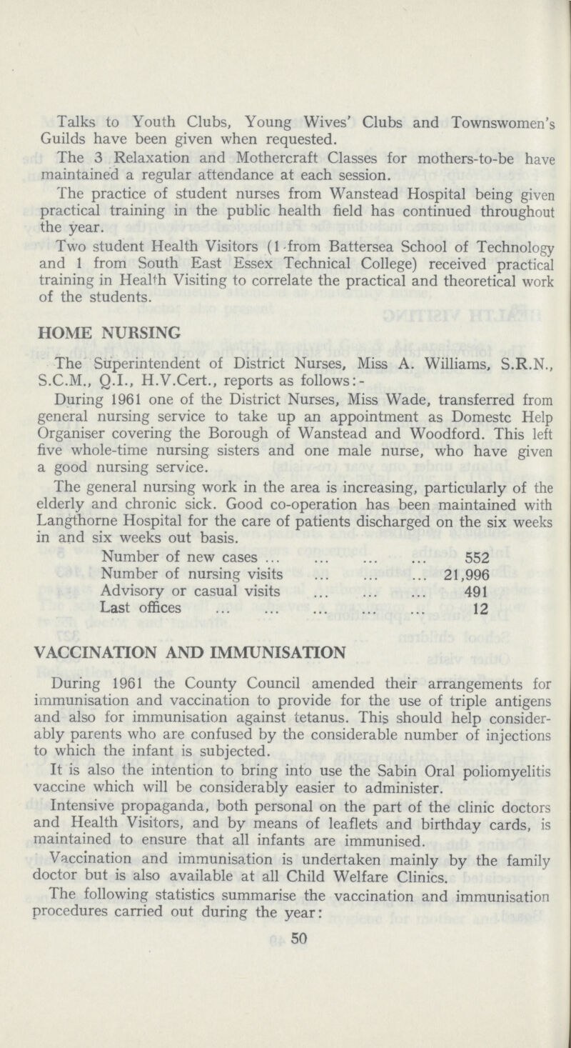 Talks to Youth Clubs, Young Wives' Clubs and Townswomen's Guilds have been given when requested. The 3 Relaxation and Mothercraft Classes for mothers-to-be have maintained a regular attendance at each session. The practice of student nurses from Wanstead Hospital being given practical training in the public health field has continued throughout the year. Two student Health Visitors (1 from Battersea School of Technology and 1 from South East Essex Technical College) received practical training in Health Visiting to correlate the practical and theoretical work of the students. HOME NURSING The Superintendent of District Nurses, Miss A. Williams, S.R.N., S.C.M., Q.I., H.V.Cert., reports as follows:- During 1961 one of the District Nurses, Miss Wade, transferred from general nursing service to take up an appointment as Domestc Help Organiser covering the Borough of Wanstead and Woodford. This left five whole-time nursing sisters and one male nurse, who have given a good nursing service. The general nursing work in the area is increasing, particularly of the elderly and chronic sick. Good co-operation has been maintained with Langthorne Hospital for the care of patients discharged on the six weeks in and six weeks out basis. Number of new cases 552 Number of nursing visits 21,996 Advisory or casual visits 491 Last offices 12 VACCINATION AND IMMUNISATION During 1961 the County Council amended their arrangements for immunisation and vaccination to provide for the use of triple antigens and also for immunisation against tetanus. This should help consider ably parents who are confused by the considerable number of injections to which the infant is subjected. It is also the intention to bring into use the Sabin Oral poliomyelitis vaccine which will be considerably easier to administer. Intensive propaganda, both personal on the part of the clinic doctors and Health Visitors, and by means of leaflets and birthday cards, is maintained to ensure that all infants are immunised. Vaccination and immunisation is undertaken mainly by the family doctor but is also available at all Child Welfare Clinics. The following statistics summarise the vaccination and immunisation procedures carried out during the year: 50