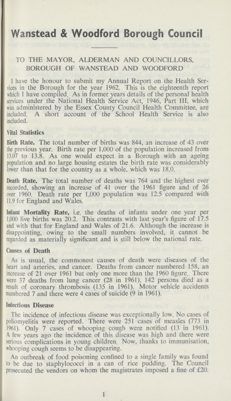 Wanstead & Woodford Borough Council TO THE MAYOR, ALDERMAN AND COUNCILLORS, BOROUGH OF WANSTEAD AND WOODFORD I have the honour to submit my Annual Report on the Health Ser vices in the Borough for the year 1962. This is the eighteenth report which I have compiled. As in former years details of the personal health services under the National Health Service Act, 1946, Part III, which was administered by the Essex County Council Health Committee, are included. A short account of the School Health Service is also included. Vital Statistics Birth Rate. The total number of births was 844, an increase of 43 over the previous year. Birth rate per 1,000 of the population increased from 13.07 to 13.8. As one would expect in a Borough with an ageing population and no large housing estates the birth rate was considerably lower than that for the country as a whole, which was 18.0. Death Rate. The total number of deaths was 764 and the highest aver recorded, showing an increase of 41 over the 1961 figure and of 26 over 1960. Death rate per 1,000 population was 12.5 compared with 11.9 for England and Wales. Infant Mortality Rate, i.e. the deaths of infants under one year per 1,000 live births was 20.2. This contrasts with last year's figure of 17.5 and with that for England and Wales of 21.6. Although the increase is disappointing, owing to the small numbers involved, it cannot be regarded as materially significant and is still below the national rate. Causes of Death As is usual, the commonest causes of death were diseases of the heart and arteries, and cancer. Deaths from cancer numbered 158, an increase of 21 over 1961 but only one more than the 1960 figure. There were 37 deaths from lung cancer (28 in 1961), 142 persons died as a result of coronary thrombosis (135 in 1961). Motor vehicle accidents numbered 7 and there were 4 cases of suicide (9 in 1961). Infectious Disease The incidence of infectious disease was exceptionally low. No cases of poliomyelitis were reported. There were 251 cases of measles (773 in 1961). Only 7 cases of whooping cough were notified (13 in 1961). A few years ago the incidence of this disease was high and there were serious complications in young children. Now, thanks to immunisation, whooping cough seems to be disappearing. An outbreak of food poisoning confined to a single family was found to be due to staphylococci in a can of rice pudding. The Council prosecuted the vendors on whom the magistrates imposed a fine of £20. 1