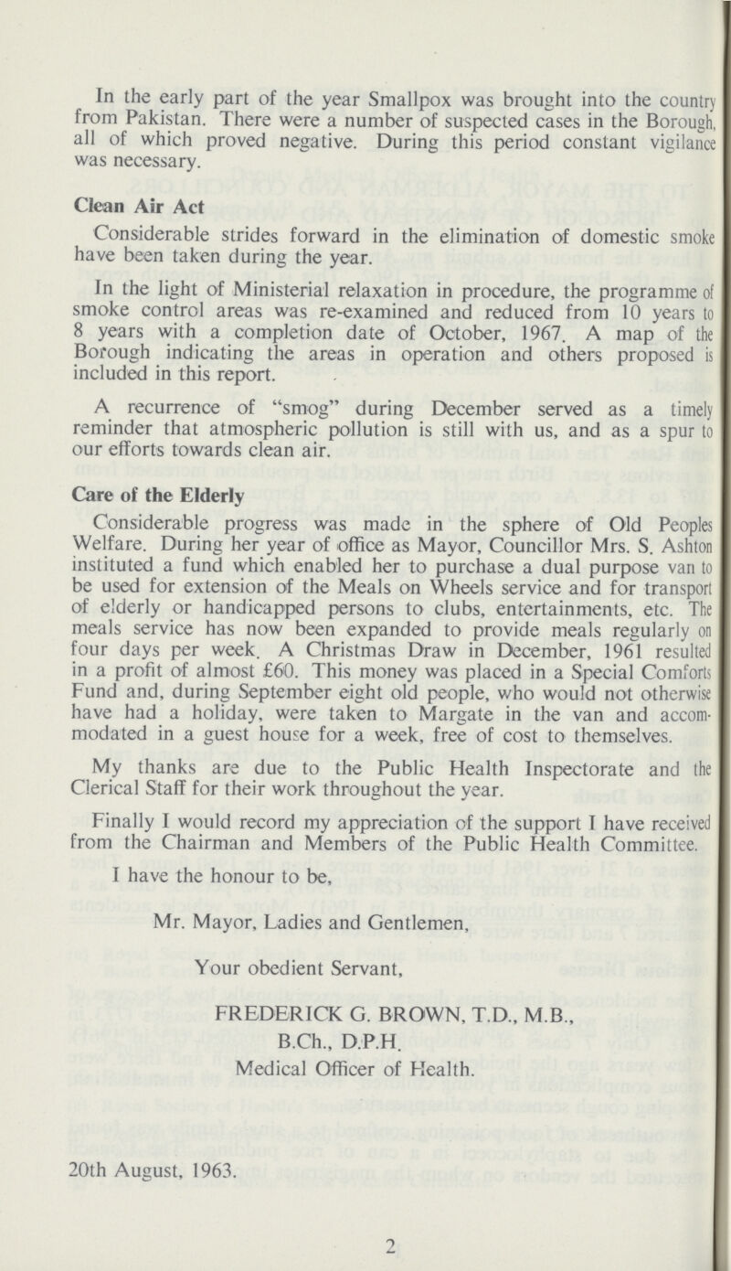 In the early part of the year Smallpox was brought into the country from Pakistan. There were a number of suspected cases in the Borough, all of which proved negative. During this period constant vigilance was necessary. Clean Air Act Considerable strides forward in the elimination of domestic smoke have been taken during the year. In the light of Ministerial relaxation in procedure, the programme of smoke control areas was re-examined and reduced from 10 years to 8 years with a completion date of October, 1967. A map of the Borough indicating the areas in operation and others proposed is included in this report. A recurrence of smog during December served as a timely reminder that atmospheric pollution is still with us, and as a spur to our efforts towards clean air. Care of the Elderly Considerable progress was made in the sphere of Old Peoples Welfare. During her year of office as Mayor, Councillor Mrs. S. Ashton instituted a fund which enabled her to purchase a dual purpose van to be used for extension of the Meals on Wheels service and for transport of elderly or handicapped persons to clubs, entertainments, etc. The meals service has now been expanded to provide meals regularly on four days per week. A Christmas Draw in December, 1961 resulted in a profit of almost £60. This money was placed in a Special Comforts Fund and, during September eight old people, who would not otherwise have had a holiday, were taken to Margate in the van and accom modated in a guest house for a week, free of cost to themselves. My thanks are due to the Public Health Inspectorate and the Clerical Staff for their work throughout the year. Finally I would record my appreciation of the support I have received from the Chairman and Members of the Public Health Committee. I have the honour to be, Mr. Mayor, Ladies and Gentlemen, Your obedient Servant, FREDERICK G. BROWN, T.D., M B., B.Ch., D.P.H. Medical Officer of Health. 20th August, 1963. 2