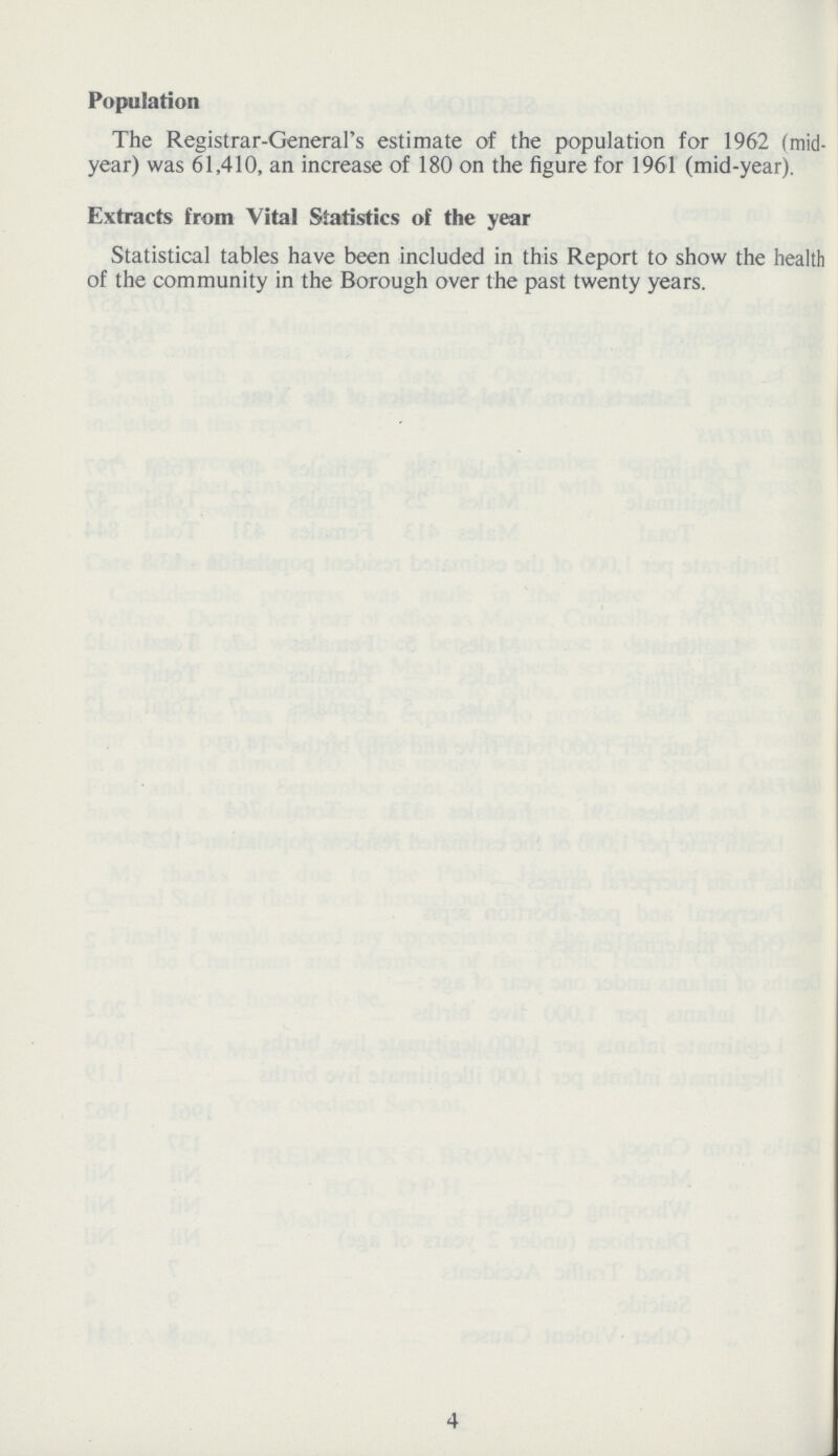 Population The Registrar-General's estimate of the population for 1962 (mid year) was 61,410, an increase of 180 on the figure for 1961 (mid-year). Extracts from Vital Statistics of the year Statistical tables have been included in this Report to show the health of the community in the Borough over the past twenty years. 4