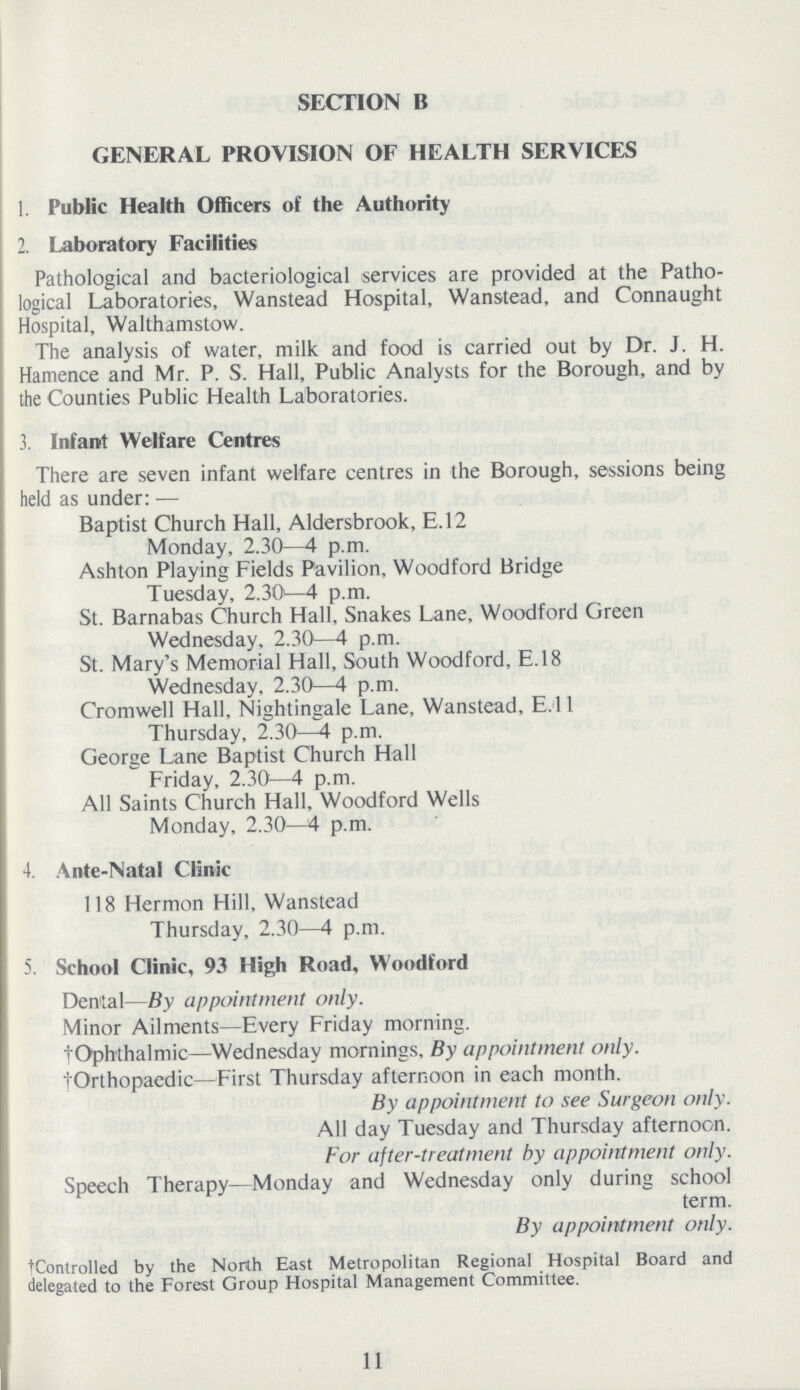 SECTION B GENERAL PROVISION OF HEALTH SERVICES 1. Public Health Officers of the Authority 2. Laboratory Facilities Pathological and bacteriological services are provided at the Patho logical Laboratories, Wanstead Hospital, Wanstead, and Connaught Hospital, Walthamstow. The analysis of water, milk and food is carried out by Dr. J. H. Hamence and Mr. P. S. Hall, Public Analysts for the Borough, and by the Counties Public Health Laboratories. 3. Infant Welfare Centres There are seven infant welfare centres in the Borough, sessions being held as under:— Baptist Church Hall, Aldersbrook, E.12 Monday, 2.30—4 p.m. Ashton Playing Fields Pavilion, Woodford Bridge Tuesday, 2.30—4 p.m. St. Barnabas Church Hall, Snakes Lane, Woodford Green Wednesday, 2.30—4 p.m. St. Mary's Memorial Hall, South Woodford, E.18 Wednesday, 2.30—4 p.m. Cromwell Hall, Nightingale Lane, Wanstead, E.l 1 Thursday, 2.30—4 p.m. George Lane Baptist Church Hall Friday, 2.30—4 p.m. All Saints Church Hall, Woodford Wells Monday, 2.30—4 p.m. 4. Ante-Natal Clinic 118 Hermon Hill, Wanstead Thursday, 2.30—4 p.m. 5. School Clinic, 93 High Road, Woodford Dental—By appointment only. Minor Ailments—Every Friday morning. †Oph'thalmic—Wednesday mornings, By appointment only. †Orthopaedic—First Thursday afternoon in each month. By appointment to see Surgeon only. All day Tuesday and Thursday afternoon. For after-treatment by appointment only. Speech Therapy—Monday and Wednesday only during school term. By appointment only. tControlled by the North East Metropolitan Regional Hospital Board and delegated to the Forest Group Hospital Management Committee. 11