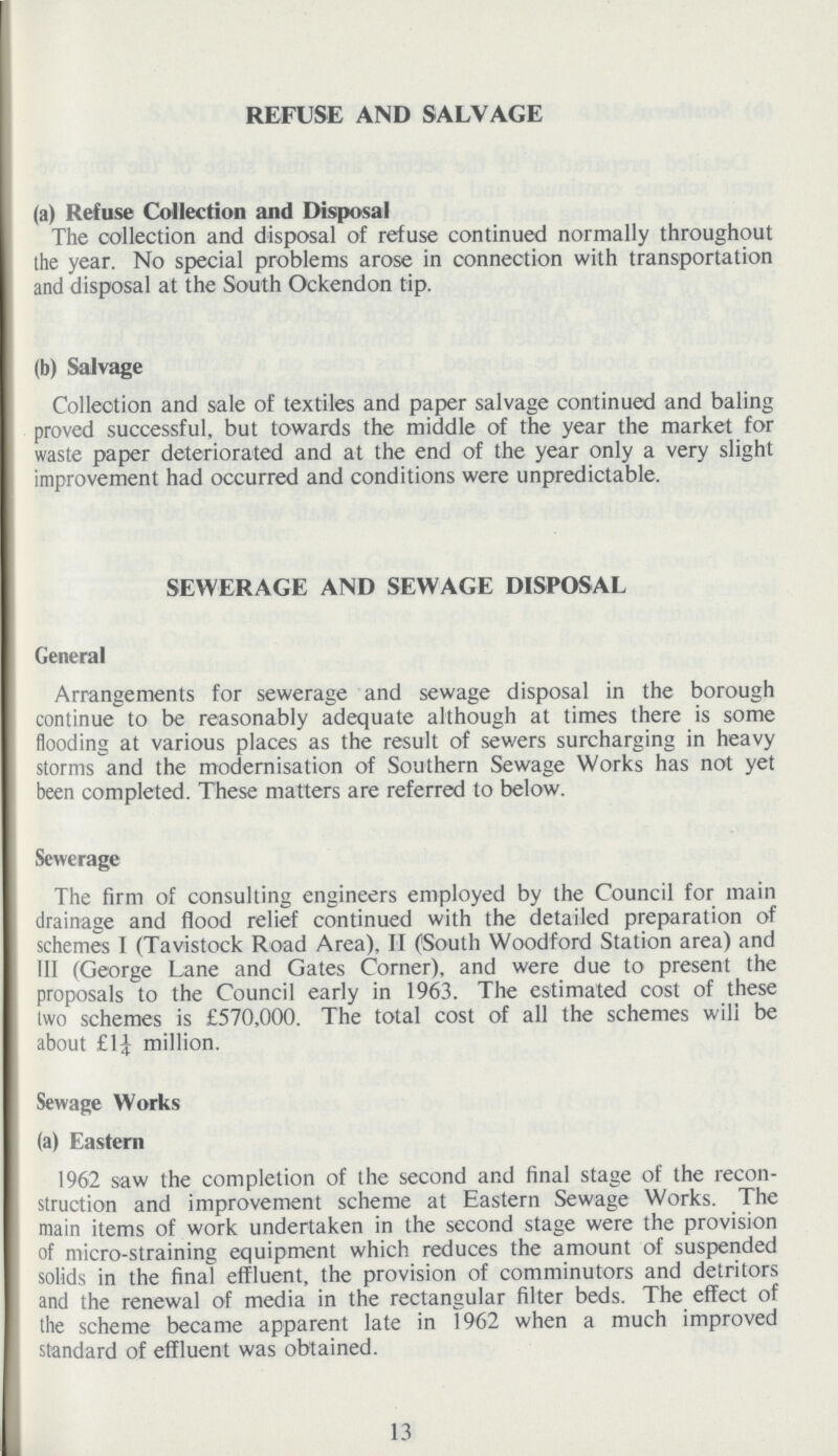 REFUSE AND SALVAGE (a) Refuse Collection and Disposal The collection and disposal of refuse continued normally throughout the year. No special problems arose in connection with transportation and disposal at the South Ockendon tip. (b) Salvage Collection and sale of textiles and paper salvage continued and baling proved successful, but towards the middle of the year the market for waste paper deteriorated and at the end of the year only a very slight improvement had occurred and conditions were unpredictable. SEWERAGE AND SEWAGE DISPOSAL General Arrangements for sewerage and sewage disposal in the borough continue to be reasonably adequate although at times there is some flooding at various places as the result of sewers surcharging in heavy storms and the modernisation of Southern Sewage Works has not yet been completed. These matters are referred to below. Sewerage The firm of consulting engineers employed by the Council for main drainage and flood relief continued with the detailed preparation of schemes I (Tavistock Road Area), II (South Woodford Station area) and III (George Lane and Gates Corner), and were due to present the proposals to the Council early in 1963. The estimated cost of these two schemes is £570,000. The total cost of all the schemes will be about £1¼ million. Sewage Works (a) Eastern 1962 saw the completion of the second and final stage of the recon struction and improvement scheme at Eastern Sewage Works. The main items of work undertaken in the second stage were the provision of micro-straining equipment which reduces the amount of suspended solids in the final effluent, the provision of comminutors and detritors and the renewal of media in the rectangular filter beds. The effect of the scheme became apparent late in 1962 when a much improved standard of effluent was obtained. 13