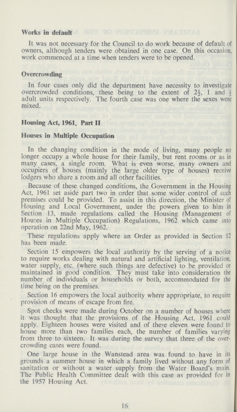 Works in default It was not necessary for the Council to do work because of default of owners, although tenders were obtained in one case. On this occasion, work commenced at a time when tenders were to be opened. Overcrowding In four cases only did the department have necessity to investigate overcrowded conditions, these being to the extent of 2½, 1 and ½ adult units respectively. The fourth case was one where the sexes were mixed. Housing Act, 1961, Part II Houses in Multiple Occupation In the changing condition in the mode of living, many people no longer occupy a whole house for their family, but rent rooms or as in many cases, a single room. What is even worse, many owners and occupiers of houses (mainly the large older type of houses) receive lodgers who share a room and all other facilities. Because of these changed conditions, the Government in the Housing Act, 1961 set aside part two in order that some wider control of such premises could be provided. To assist in this direction, the Minister of Housing and Local Government, under the powers given to him in Section 13, made regulations called the Housing (Management of Houses in Multiple Occupation) Regulations, 1962 which came into operation on 22nd May, 1962. These regulations apply where an Order as provided in Section 12 has been made. Section 15 empowers the local authority by the serving of a notice to require works dealing with natural and artificial lighting, ventilation, water supply, etc. (where such things are defective) to be provided or maintained in good condition. They must take into consideration the number of individuals or households or both, accommodated for the time being on the premises. Section 16 empowers the local authority where appropriate, to require provision of means of escape from fire. Spot checks were made during October on a number of houses where it was thought that the provisions of the Housing Act, 1961 could apply. Eighteen houses were visited and of there eleven were found to house more than two families each, the number of families varying from three to sixteen. It was during the survey that three of the over crowding cases were found. One large house in the Wanstead area was found to have in its grounds a summer house in which a family lived without any form of sanitation or without a water supply from the Water Board's main. The Public Health Committee dealt with this case as provided for in the 1957 Housing Act. 16