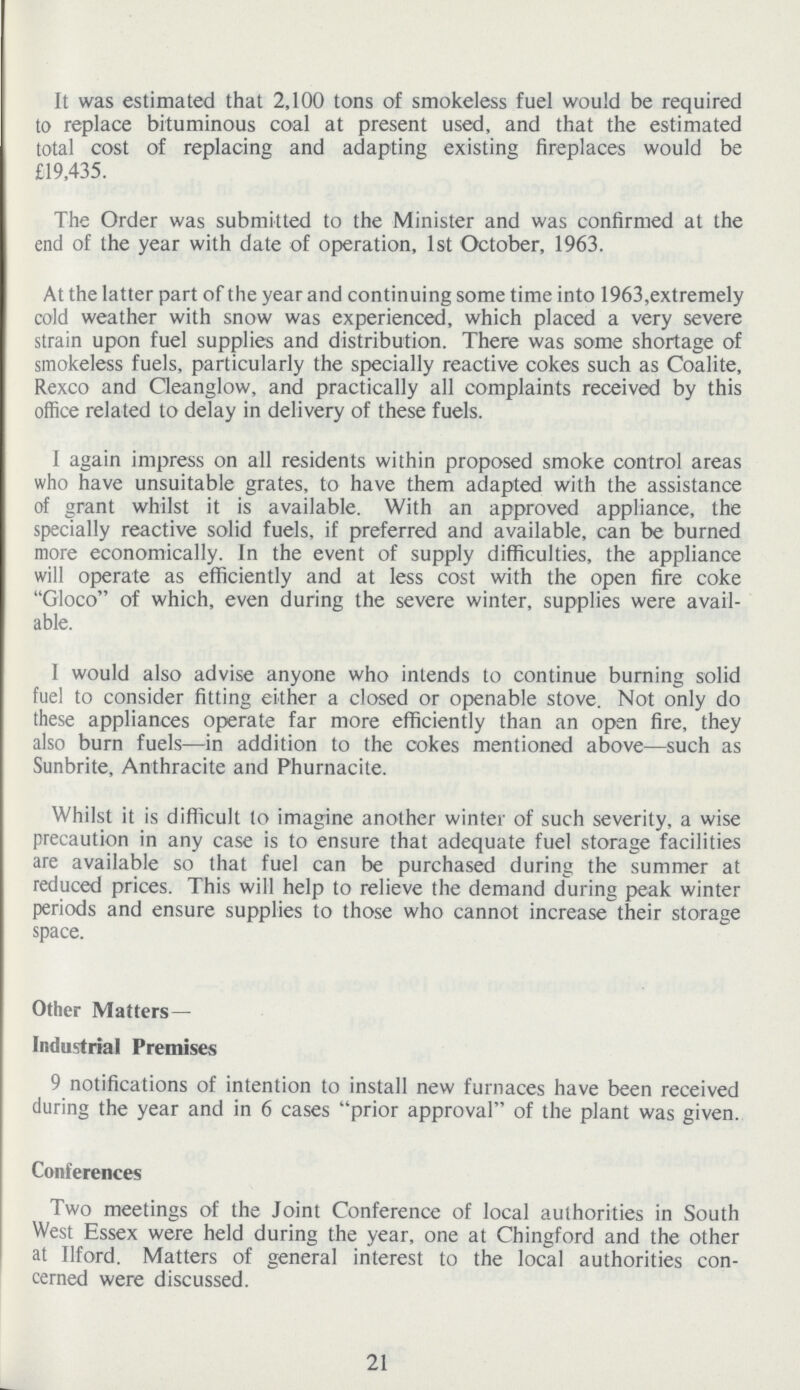 It was estimated that 2,100 tons of smokeless fuel would be required to replace bituminous coal at present used, and that the estimated total cost of replacing and adapting existing fireplaces would be £19,435. The Order was submitted to the Minister and was confirmed at the end of the year with date of operation, 1st October, 1963. At the latter part of the year and continuing some time into 1963,extremely cold weather with snow was experienced, which placed a very severe strain upon fuel supplies and distribution. There was some shortage of smokeless fuels, particularly the specially reactive cokes such as Coalite, Rexco and Cleanglow, and practically all complaints received by this office related to delay in delivery of these fuels. I again impress on all residents within proposed smoke control areas who have unsuitable grates, to have them adapted with the assistance of grant whilst it is available. With an approved appliance, the specially reactive solid fuels, if preferred and available, can be burned more economically. In the event of supply difficulties, the appliance will operate as efficiently and at less cost with the open fire coke Gloco of which, even during the severe winter, supplies were avail able. I would also advise anyone who intends to continue burning solid fuel to consider fitting either a closed or openable stove. Not only do these appliances operate far more efficiently than an open fire, they also burn fuels—in addition to the cokes mentioned above—such as Sunbrite, Anthracite and Phurnacite. Whilst it is difficult to imagine another winter of such severity, a wise precaution in any case is to ensure that adequate fuel storage facilities are available so that fuel can be purchased during the summer at reduced prices. This will help to relieve the demand during peak winter periods and ensure supplies to those who cannot increase their storage space. Other Matters— Industrial Premises 9 notifications of intention to install new furnaces have been received during the year and in 6 cases prior approval of the plant was given. Conferences Two meetings of the Joint Conference of local authorities in South West Essex were held during the year, one at Chingford and the other at Ilford. Matters of general interest to the local authorities con cerned were discussed. 21