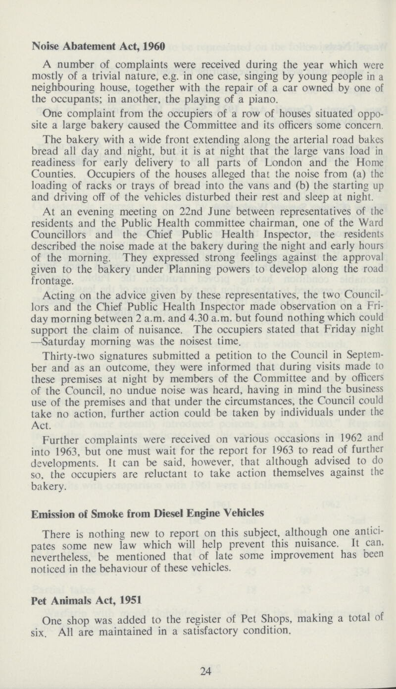 Noise Abatement Act, 1960 A number of complaints were received during the year which were mostly of a trivial nature, e.g. in one case, singing by young people in a neighbouring house, together with the repair of a car owned by one of the occupants; in another, the playing of a piano. One complaint from the occupiers of a row of houses situated oppo site a large bakery caused the Committee and its officers some concern. The bakery with a wide front extending along the arterial road bakes bread all day and night, but it is at night that the large vans load in readiness for early delivery to all parts of London and the Home Counties. Occupiers of the houses alleged that the noise from (a) the loading of racks or trays of bread into the vans and (b) the starting up and driving off of the vehicles disturbed their rest and sleep at night. At an evening meeting on 22nd June between representatives of the residents and the Public Health committee chairman, one of the Ward Councillors and the Chief Public Health Inspector, the residents described the noise made at the bakery during the night and early hours of the morning. They expressed strong feelings against the approval given to the bakery under Planning powers to develop along the road frontage. Acting on the advice given by these representatives, the two Council lors and the Chief Public Health Inspector made observation on a Fri day morning between 2 a.m. and 4.30 a.m. but found nothing which could support the claim of nuisance. The occupiers stated that Friday night —Saturday morning was the noisest time. Thirty-two signatures submitted a petition to the Council in Septem ber and as an outcome, they were informed that during visits made to these premises at night by members of the Committee and by officers of the Council, no undue noise was heard, having in mind the business use of the premises and that under the circumstances, the Council could take no action, further action could be taken by individuals under the Act. Further complaints were received on various occasions in 1962 and into 1963, but one must wait for the report for 1963 to read of further developments. It can be said, however, that although advised to do so, the occupiers are reluctant to take action themselves against the bakery. Emission of Smoke from Diesel Engine Vehicles There is nothing new to report on this subject, although one antici pates some new law which will help prevent this nuisance. It can, nevertheless, be mentioned that of late some improvement has been noticed in the behaviour of these vehicles. Pet Animals Act, 1951 One shop was added to the register of Pet Shops, making a total of six. All are maintained in a satisfactory condition. 24