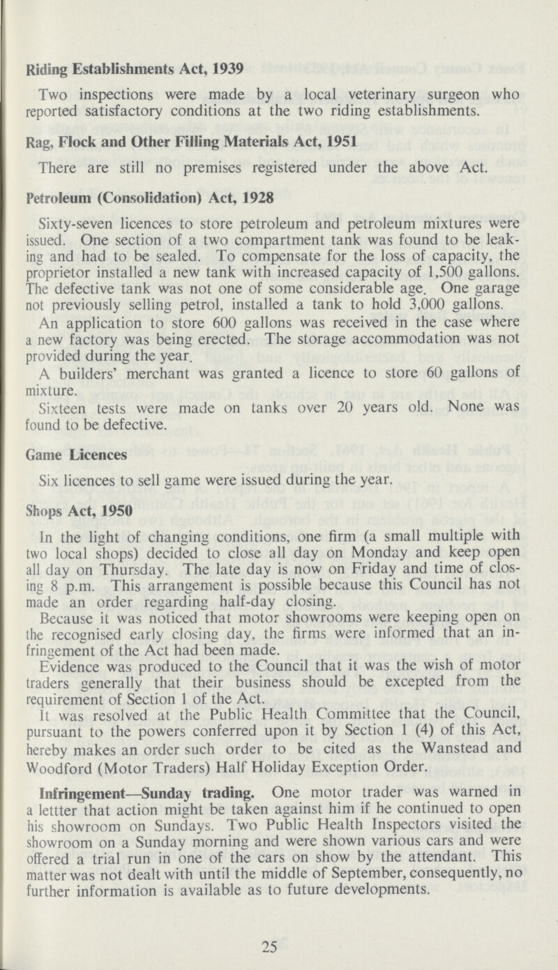 Riding Establishments Act, 1939 Two inspections were made by a local veterinary surgeon who reported satisfactory conditions at the two riding establishments. Rag, Flock and Other Filling Materials Act, 1951 There are still no premises registered under the above Act. Petroleum (Consolidation) Act, 1928 Sixty-seven licences to store petroleum and petroleum mixtures were issued. One section of a two compartment tank was found to be leak ing and had to be sealed. To compensate for the loss of capacity, the proprietor installed a new tank with increased capacity of 1,500 gallons. The defective tank was not one of some considerable age. One garage not previously selling petrol, installed a tank to hold 3,000 gallons. An application to store 600 gallons was received in the case where a new factory was being erected. The storage accommodation was not provided during the year. A builders' merchant was granted a licence to store 60 gallons of mixture. Sixteen tests were made on tanks over 20 years old. None was found to be defective. Game Licences Six licences to sell game were issued during the year. Shops Act, 1950 In the light of changing conditions, one firm (a small multiple with two local shops) decided to close all day on Monday and keep open all day on Thursday. The late day is now on Friday and time of clos ing 8 p.m. This arrangement is possible because this Council has not made an order regarding half-day closing. Because it was noticed that motor showrooms were keeping open on the recognised early closing day, the firms were informed that an in fringement of the Act had been made. Evidence was produced to the Council that it was the wish of motor traders generally that their business should be excepted from the requirement of Section 1 of the Act. It was resolved at the Public Health Committee that the Council, pursuant to the powers conferred upon it by Section 1 (4) of this Act, hereby makes an order such order to be cited as the Wanstead and Woodford (Motor Traders) Half Holiday Exception Order. Infringement—Sunday trading. One motor trader was warned in a lettter that action might be taken against him if he continued to open his showroom on Sundays. Two Public Health Inspectors visited the showroom on a Sunday morning and were shown various cars and were offered a trial run in one of the cars on show by the attendant. This matter was not dealt with until the middle of September, consequently, no further information is available as to future developments. 25