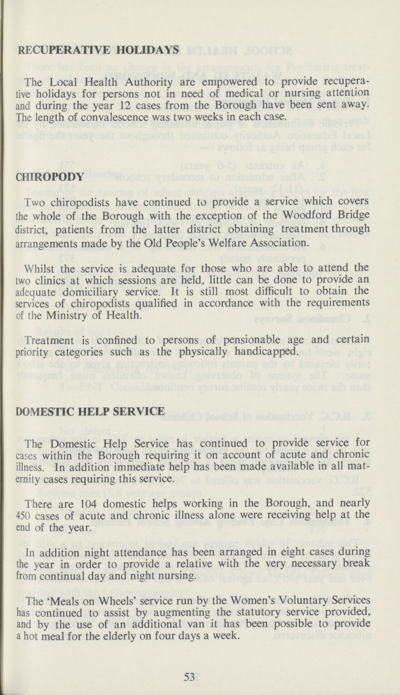 RECUPERATIVE HOLIDAYS The Local Health Authority are empowered to provide recupera tive holidays for persons not in need of medical or nursing attention and during the year 12 cases from the Borough have been sent away. The length of convalescence was two weeks in each case. CHIROPODY Two chiropodists have continued to provide a service which covers the whole of the Borough with the exception of the Woodford Bridge district, patients from the latter district obtaining treatment through arrangements made by the Old People's Welfare Association. Whilst the service is adequate for those who are able to attend the two clinics at which sessions are held, little can be done to provide an adequate domiciliary service. It is still most difficult to obtain the services of chiropodists qualified in accordance with the requirements of the Ministry of Health. Treatment is confined to persons of pensionable age and certain priority categories such as the physically handicapped. DOMESTIC HELP SERVICE The Domestic Help Service has continued to provide service for cases within the Borough requiring it on account of acute and chronic illness. In addition immediate help has been made available in all mat ernity cases requiring this service. There are 104 domestic helps working in the Borough, and nearly 450 cases of acute and chronic illness alone were receiving help at the end of the year. In addition night attendance has been arranged in eight cases during the year in order to provide a relative with the very necessary break from continual day and night nursing. The 'Meals on Wheels' service run by the Women's Voluntary Services has continued to assist by augmenting the statutory service provided, and by the use of an additional van it has been possible to provide a hot meal for the elderly on four days a week. 53