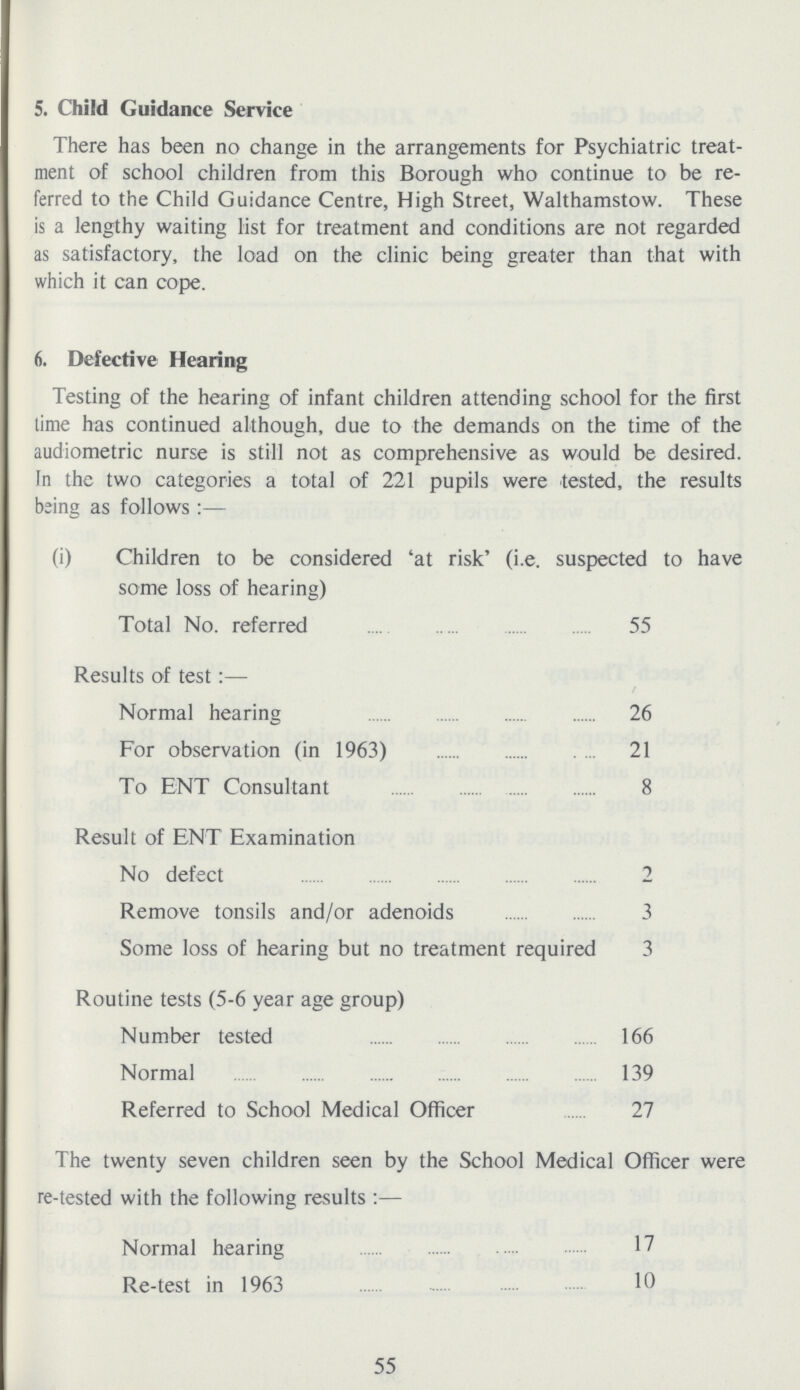 5. Child Guidance Service There has been no change in the arrangements for Psychiatric treat ment of school children from this Borough who continue to be re ferred to the Child Guidance Centre, High Street, Walthamstow. These is a lengthy waiting list for treatment and conditions are not regarded as satisfactory, the load on the clinic being greater than that with which it can cope. 6. Defective Hearing Testing of the hearing of infant children attending school for the first time has continued although, due to the demands on the time of the audiometric nurse is still not as comprehensive as would be desired. In the two categories a total of 221 pupils were tested, the results being as follows:— (i) Children to be considered 'at risk' (i.e. suspected to have some loss of hearing) Total No. referred 55 Results of test:— Normal hearing 26 For observation (in 1963) 21 To ENT Consultant 8 Result of ENT Examination No defect 2 Remove tonsils and/or adenoids 3 Some loss of hearing but no treatment required 3 Routine tests (5-6 year age group) Number tested 166 Normal 139 Referred to School Medical Officer 27 The twenty seven children seen by the School Medical Officer were re-tested with the following results:— Normal hearing 17 Re-test in 1963 10 55