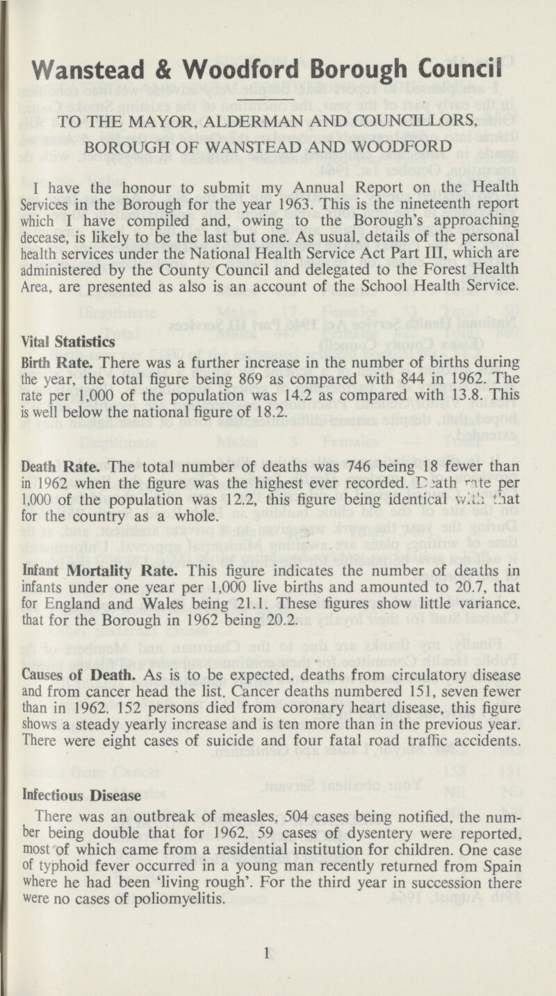 Wanstead & Woodford Borough Council TO THE MAYOR, ALDERMAN AND COUNCILLORS, BOROUGH OF WANSTEAD AND WOODFORD I have the honour to submit my Annual Report on the Health Services in the Borough for the year 1963. This is the nineteenth report which I have compiled and, owing to the Borough's approaching decease, is likely to be the last but one. As usual, details of the personal health services under the National Health Service Act Part III, which are administered by the County Council and delegated to the Forest Health Area, are presented as also is an account of the School Health Service. Vital Statistics Birth Rate. There was a further increase in the number of births during the year, the total figure being 869 as compared with 844 in 1962. The rate per 1,000 of the population was 14.2 as compared with 13.8. This is well below the national figure of 18.2. Death Rate. The total number of deaths was 746 being 18 fewer than in 1962 when the figure was the highest ever recorded. Death rate per 1,000 of the population was 12.2, this figure being identical with that for the country as a whole. Infant Mortality Rate. This figure indicates the number of deaths in infants under one year per 1,000 live births and amounted to 20.7, that for England and Wales being 21.1. These figures show little variance, that for the Borough in 1962 being 20.2. Causes of Death. As is to be expected, deaths from circulatory disease and from cancer head the list. Cancer deaths numbered 151, seven fewer than in 1962. 152 persons died from coronary heart disease, this figure shows a steady yearly increase and is ten more than in the previous year. There were eight cases of suicide and four fatal road traffic accidents. Infectious Disease There was an outbreak of measles, 504 cases being notified, the num ber being double that for 1962. 59 cases of dysentery were reported, most of which came from a residential institution for children. One case of typhoid fever occurred in a young man recently returned from Spain where he had been 'living rough'. For the third year in succession there were no cases of poliomyelitis. 1