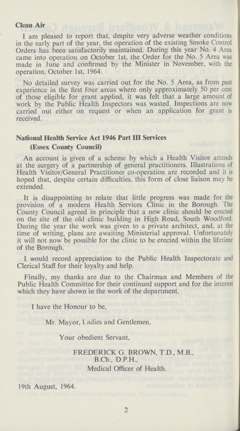 Clean Air I am pleased to report that, despite very adverse weather conditions in the early part of the year, the operation of the existing Smoke Control Orders has been satisfactorily maintained. During this year No. 4 Area came into operation on October 1st, the Order for the No. 5 Area was made in June and confirmed by the Minister in November, with the operation, October 1st, 1964. No detailed survey was carried out for the No. 5 Area, as from past experience in the first four areas where only approximately 50 per cent of those eligible for grant applied, it was felt that a large amount of work by the Public Health Inspectors was wasted. Inspections are now carried out either on request or when an application for grant is received. National Health Service Act 1946 Part III Services (Essex County Council) An account is given of a scheme by which a Health Visitor attends at the surgery of a partnership of general practitioners. Illustrations of Health Visitor/General Practitioner co-operation are recorded and it is hoped that, despite certain difficulties, this form of close liaison may be extended. It is disappointing to relate that little progress was made for the provision of a modern Health Services Clinic in the Borough. The County Council agreed in principle that a new clinic should be erected on the site of the old clinic building in High Road, South Woodford. During the year the work was given to a private architect, and, at the time of writing, plans are awaiting Ministerial approval. Unfortunately it will not now be possible for the clinic to be erected within the lifetime of the Borough. I would record appreciation to the Public Health Inspectorate and Clerical Staff for their loyalty and help. Finally, my thanks are due to the Chairman and Members of the Public Health Committee for their continued support and for the interest which they have shown in the work of the department. I have the Honour to be, Mr. Mayor, Ladies and Gentlemen. Your obedient Servant, FREDERICK G. BROWN. T.D., M B.. B.Ch., D.P.H., Medical Officer of Health. 19th August, 1964. 2