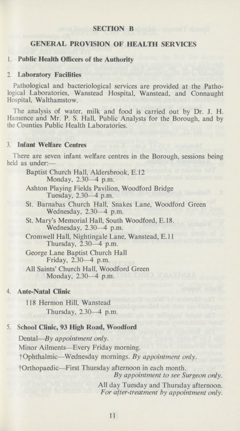 SECTION B GENERAL PROVISION OF HEALTH SERVICES 1. Public Health Officers of the Authority 2. Laboratory Facilities Pathological and bacteriological services are provided at the Patho logical Laboratories, Wanstead Hospital, Wanstead, and Connaught Hospital, Walthamstow. The analysis of water, milk and food is carried out by Dr. J. H. Hamence and Mr. P. S. Hall, Public Analysts for the Borough, and by the Counties Public Health Laboratories. 3. Infant Welfare Centres There are seven infant welfare centres in the Borough, sessions being held as under:— Baptist Church Hall, Aldersbrook, E.12 Monday, 2.30—4 p.m. Ashton Playing Fields Pavilion, Woodford Bridge Tuesday, 2.30—4 p.m. St. Barnabas Church Hall, Snakes Lane, Woodford Green Wednesday, 2.30—4 p.m. St. Mary's Memorial Hall, South Woodford, E.18. Wednesday, 2.30—4 p.m. Cromwell Hall, Nightingale Lane, Wanstead, E.ll Thursday, 2.30—4 p.m. George Lane Baptist Church Hall Friday, 2.30—4 p.m. All Saints' Church Hall, Woodford Green Monday, 2.30—4 p.m. 4. Ante-Natal Clinic 118 Hermon Hill, Wanstead Thursday, 2.30—4 p.m. 5. School Clinic, 93 High Road, Woodford Dental—By appointment only. Minor Ailments—Every Friday morning. †Ophthalmic—Wednesday mornings. By appointment only. †Orthopaedic—First Thursday afternoon in each month. By appointment to see Surgeon only. All day Tuesday and Thursday afternoon. For after-treatment by appointment only. 11