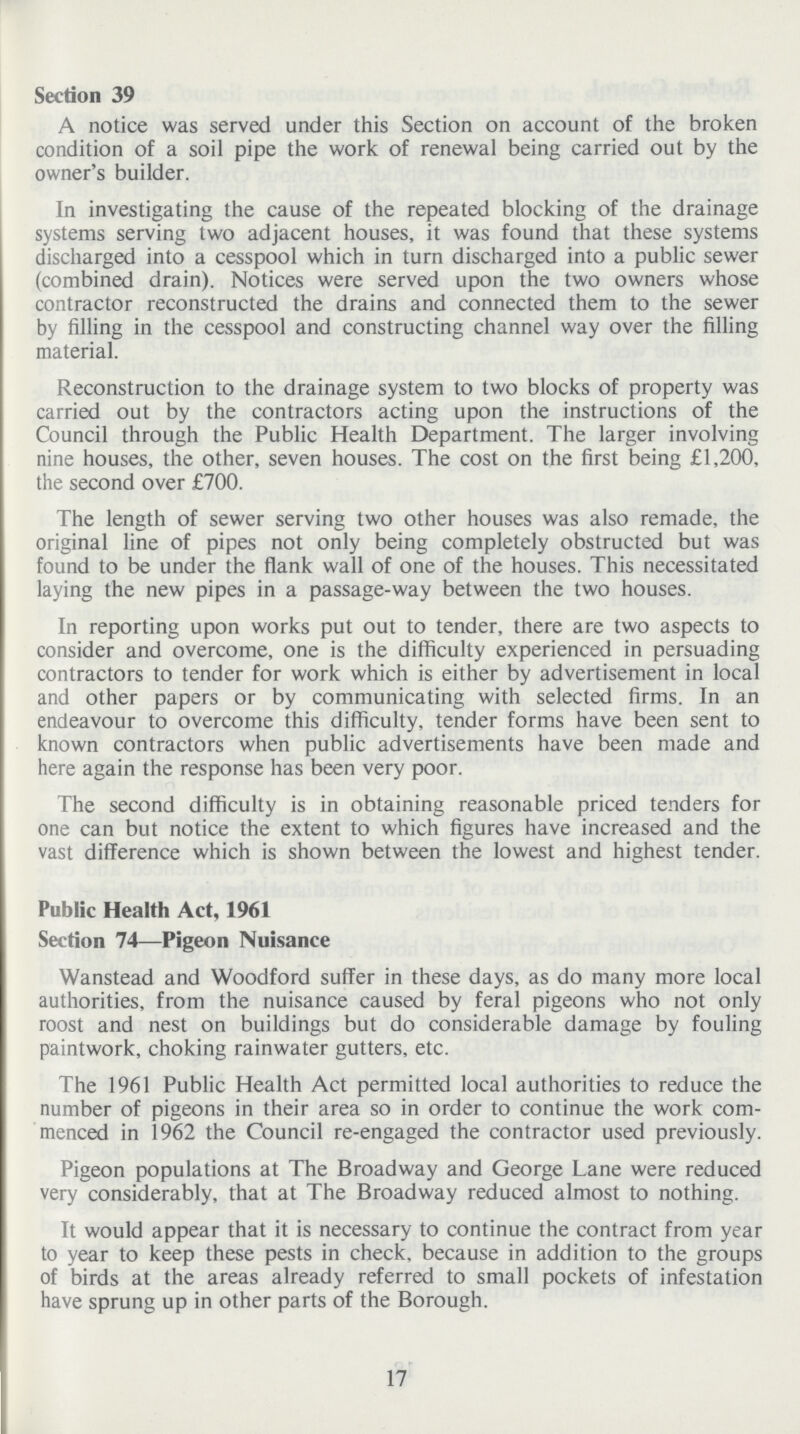 Section 39 A notice was served under this Section on account of the broken condition of a soil pipe the work of renewal being carried out by the owner's builder. In investigating the cause of the repeated blocking of the drainage systems serving two adjacent houses, it was found that these systems discharged into a cesspool which in turn discharged into a public sewer (combined drain). Notices were served upon the two owners whose contractor reconstructed the drains and connected them to the sewer by filling in the cesspool and constructing channel way over the filling material. Reconstruction to the drainage system to two blocks of property was carried out by the contractors acting upon the instructions of the Council through the Public Health Department. The larger involving nine houses, the other, seven houses. The cost on the first being £1,200, the second over £700. The length of sewer serving two other houses was also remade, the original line of pipes not only being completely obstructed but was found to be under the flank wall of one of the houses. This necessitated laying the new pipes in a passage-way between the two houses. In reporting upon works put out to tender, there are two aspects to consider and overcome, one is the difficulty experienced in persuading contractors to tender for work which is either by advertisement in local and other papers or by communicating with selected firms. In an endeavour to overcome this difficulty, tender forms have been sent to known contractors when public advertisements have been made and here again the response has been very poor. The second difficulty is in obtaining reasonable priced tenders for one can but notice the extent to which figures have increased and the vast difference which is shown between the lowest and highest tender. Public Health Act, 1961 Section 74—Pigeon Nuisance Wanstead and Woodford suffer in these days, as do many more local authorities, from the nuisance caused by feral pigeons who not only roost and nest on buildings but do considerable damage by fouling paintwork, choking rainwater gutters, etc. The 1961 Public Health Act permitted local authorities to reduce the number of pigeons in their area so in order to continue the work com menced in 1962 the Council re-engaged the contractor used previously. Pigeon populations at The Broadway and George Lane were reduced very considerably, that at The Broadway reduced almost to nothing. It would appear that it is necessary to continue the contract from year to year to keep these pests in check, because in addition to the groups of birds at the areas already referred to small pockets of infestation have sprung up in other parts of the Borough. 17