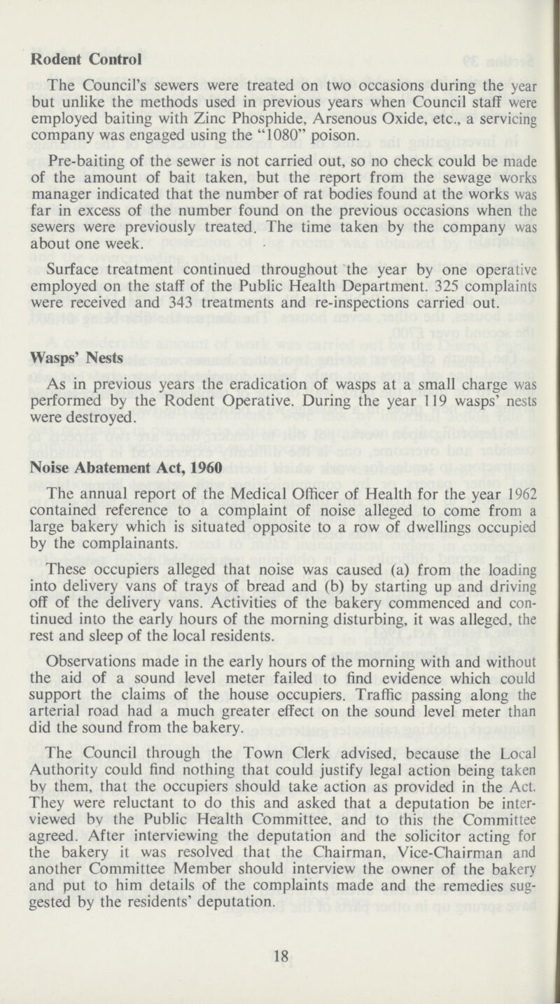 Rodent Control The Council's sewers were treated on two occasions during the year but unlike the methods used in previous years when Council staff were employed baiting with Zinc Phosphide, Arsenous Oxide, etc., a servicing company was engaged using the 1080 poison. Pre-baiting of the sewer is not carried out, so no check could be made of the amount of bait taken, but the report from the sewage works manager indicated that the number of rat bodies found at the works was far in excess of the number found on the previous occasions when the sewers were previously treated. The time taken by the company was about one week. Surface treatment continued throughout the year by one operative employed on the staff of the Public Health Department. 325 complaints were received and 343 treatments and re-inspections carried out. Wasps' Nests As in previous years the eradication of wasps at a small charge was performed by the Rodent Operative. During the year 119 wasps' nests were destroyed. Noise Abatement Act, 1960 The annual report of the Medical Officer of Health for the year 1962 contained reference to a complaint of noise alleged to come from a large bakery which is situated opposite to a row of dwellings occupied by the complainants. These occupiers alleged that noise was caused (a) from the loading into delivery vans of trays of bread and (b) by starting up and driving off of the delivery vans. Activities of the bakery commenced and con tinued into the early hours of the morning disturbing, it was alleged, the rest and sleep of the local residents. Observations made in the early hours of the morning with and without the aid of a sound level meter failed to find evidence which could support the claims of the house occupiers. Traffic passing along the arterial road had a much greater effect on the sound level meter than did the sound from the bakery. The Council through the Town Clerk advised, because the Local Authority could find nothing that could justify legal action being taken by them, that the occupiers should take action as provided in the Act. They were reluctant to do this and asked that a deputation be inter viewed bv the Public Health Committee, and to this the Committee agreed. After interviewing the deputation and the solicitor acting for the bakery it was resolved that the Chairman, Vice-Chairman and another Committee Member should interview the owner of the bakery and put to him details of the complaints made and the remedies sug gested by the residents' deputation. 18