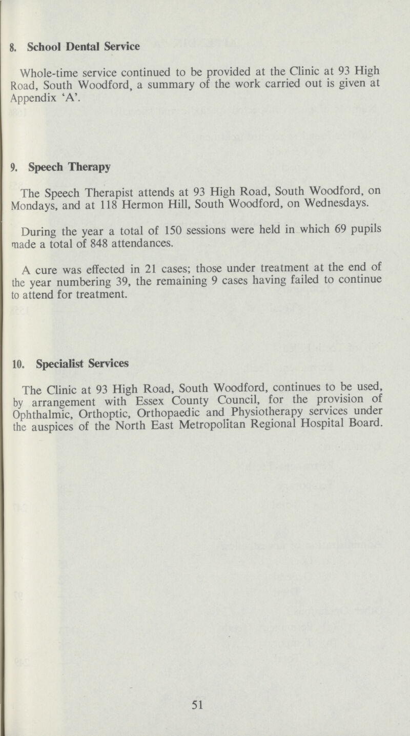 8. School Dental Service Whole-time service continued to be provided at the Clinic at 93 High Road, South Woodford, a summary of the work carried out is given at Appendix 'A'. 9. Speech Therapy The Speech Therapist attends at 93 High Road, South Woodford, on Mondays, and at 118 Hermon Hill, South Woodford, on Wednesdays. During the year a total of 150 sessions were held in which 69 pupils made a total of 848 attendances. A cure was effected in 21 cases; those under treatment at the end of the year numbering 39, the remaining 9 cases having failed to continue to attend for treatment. 10. Specialist Services The Clinic at 93 High Road, South Woodford, continues to be used, by arrangement with Essex County Council, for the provision of Ophthalmic, Orthoptic, Orthopaedic and Physiotherapy services under the auspices of the North East Metropolitan Regional Hospital Board. 51