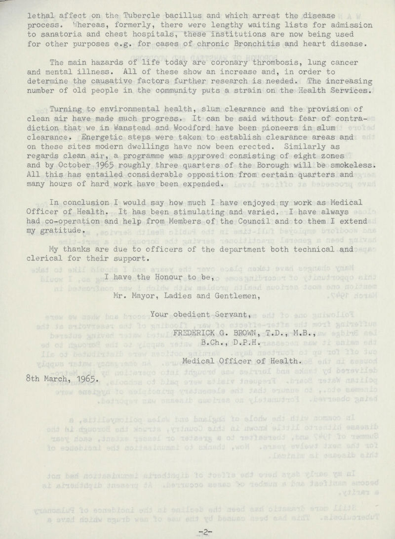 lethal affect on the Tubercle bacillus and which arrest the disease process. Whereas, formerly, there were lengthy waiting lists for admission to sanatoria and chest hospitals, these institutions are now being used for other purposes e.g. for cases of chronic Bronchitis and heart disease. The main hazards of life today are coronary thrombosis, lung cancer and mental illness. All of these show an increase and, in order to determine the causative factors further research is needed. The increasing number of old people in the community puts a strain on the Health Services. Turning to environmental health, slum clearance and the provision of clean air have made much progress. It can be said without fear of contra diction that we in Wanstead and Woodford have been pioneers in slum clearance. Energetic steps were taken to establish clearance areas and on these sites modern dwellings have now been erected. Similarly as regards clean air, a programme was approved consisting of eight zones and by October 1965 roughly three quarters of the Borough will be smokeless. All this has entailed considerable opposition from certain quarters and many hours of hard work have been expended. In conclusion I would say how much I have enjoyed ray work as Medical Officer of Health. It has been stimulating and varied. I have always had co-operation and help from Members of the Council and to them I extend my gratitude. My thanks are due to officers of the department both technical and clerical for their support. I have the Honour to be, Mr. Mayor, Ladies and Gentlemen, Your obedient Servant, FREDERICK G. BROWN, T.D., M.B., B.Ch., D.P.H. Medical Officer of Health. 8th March, 1965- -2-