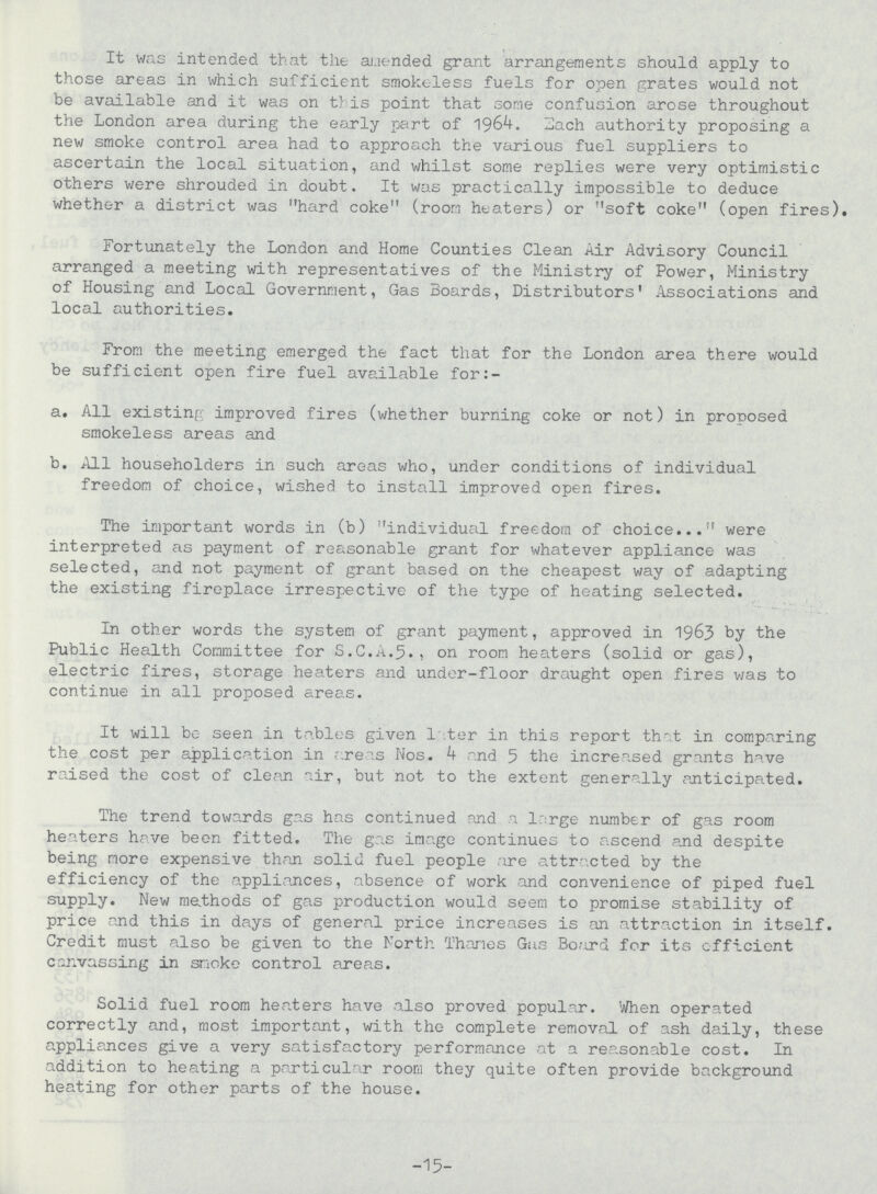 It was intended that the amended grant arrangements should apply to those areas in which sufficient smokeless fuels for open grates would not be available and it was on this point that some confusion arose throughout the London area during the early part of 1964. Each authority proposing a new smoke control area had to approach the various fuel suppliers to ascertain the local situation, and v/hilst some replies were very optimistic others were shrouded in doubt. It was practically impossible to deduce whether a district was hard coke (room heaters) or soft coke (open fires). Fortunately the London and Home Counties Clean Air Advisory Council arranged a meeting with representatives of the Ministry of Power, Ministry of Housing and Local Government, Gas Boards, Distributors' Associations and local authorities. From the meeting emerged the fact that for the London area there would be sufficient open fire fuel available for:- a. All existing improved fires (whether burning coke or not) in proposed smokeless areas and b. All householders in such areas who, under conditions of individual freedom of choice, wished to install improved open fires. The important words in (b) individual freedom of choice... were interpreted as payment of reasonable grant for whatever appliance was selected, and not payment of grant based on the cheapest way of adapting the existing fireplace irrespective of the type of heating selected. In other words the system of grant payment, approved in 1963 by the Public Health Committee for S.C.A.5., on room heaters (solid or gas), electric fires, storage heaters and under-floor draught open fires was to continue in all proposed areas. It will be seen in tables given l iter in this report that in comparing the cost per application in areas Nos. 4 and 5 the increased grants have raised the cost of clean air, but not to the extent generally anticipated. The trend towards gas has continued and a large number of gas room heaters have been fitted. The gas image continues to ascend and despite being more expensive than solid fuel people are attracted by the efficiency of the appliances, absence of work and convenience of piped fuel supply. New methods of gas production would seem to promise stability of price and this in days of general price increases is an attraction in itself. Credit must also be given to the North Thanes Gas Board for its efficient canvassing in snoke control areas. Solid fuel room heaters have also proved popular. When operated correctly and, most important, with the complete removal of ash daily, these appliances give a very satisfactory performance at a reasonable cost. In addition to heating a particular room they quite often provide background heating for other parts of the house. -15-