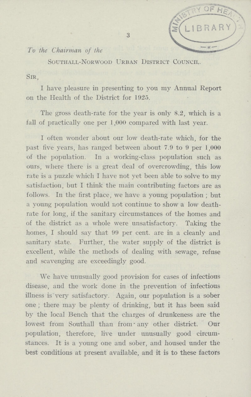 3 To the Chairman of the Southall-Norwood Urban District Council. Sir, I have pleasure in presenting to you my Annual Report on the Health of the District for 1925. The gross death-rate for the year is only 8.2, which is a fall of practically one per 1,000 compared with last year. I often wonder about our low death-rate which, for the past five years, has ranged between about 7.9 to 9 per 1,000 of the Population. In a working-class population such as ours, where there is a great deal of overcrowding, this low rate is a puzzle which I have not yet been able to solve to my satisfaction, but I think the main contributing factors are as follows. In the first place, we have a young population ; but a young population would not continue to show a low death rate for long, if the sanitary circumstances of the homes and of the district as a whole were unsatisfactory. Taking the homes, I should say that 99 per cent. are in a cleanly and sanitary state. Further, the water supply of the district is excellent, while the methods of dealing with sewage, refuse and scavenging are exceedingly good. We have unusually good provision for cases of infectious disease, and the work done in the prevention of infectious illness is very satisfactory. Again, our population is a sober one; there may be plenty of drinking, but it has been said by the local Bench that the charges of drunkeness are the lowest from Southall than from any other district. Our Population, therefore, live under unusually good circum stances. It is a young one and sober, and housed under the best conditions at present available, and it is to these factors