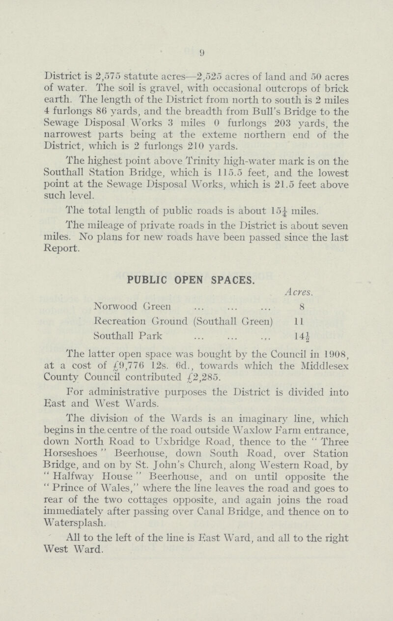 9 District is 2,575 statute acres—2,525 acres of land and 50 acres of water. The soil is gravel, with occasional outcrops of brick earth. The length of the District from north to south is 2 miles 4 furlongs 86 yards, and the breadth from Bull's Bridge to the Sewage Disposal Works 3 miles 0 furlongs 203 yards, the narrowest parts being at the exteme northern end of the District, which is 2 furlongs 210 yards. The highest point above Trinity high-water mark is on the Southall Station Bridge, which is 115.5 feet, and the lowest point at the Sewage Disposal Works, which is 21.5 feet above such level. The total length of public roads is about 15¼ miles. The mileage of private roads in the District is about seven miles. No plans for new roads have been passed since the last Report. PUBLIC OPEN SPACES. Acres. Norwood Green 8 Recreation Ground (Southall Green) 11 Southall Park 14½ The latter open space was bought by the Council in 1908, at a cost of £9,776 12s. 6d., towards which the Middlesex County Council contributed £2,285. For administrative purposes the District is divided into East and West Wards. The division of the Wards is an imaginary line, which begins in the, centre of the road outside Waxlow Farm entrance, down North Road to Uxbridge Road, thence to the Three Horseshoes Beerhouse, down South Road, over Station Bridge, and on by St. John's Church, along Western Road, by Halfway House Beerhouse, and on until opposite the Prince of Wales, where the line leaves the road and goes to rear of the two cottages opposite, and again joins the road immediately after passing over Canal Bridge, and thence on to Watersplash. All to the left of the line is East Ward, and all to the right West Ward.
