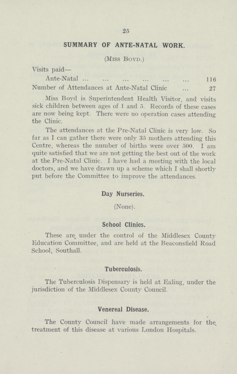 25 SUMMARY OF ANTE-NATAL WORK. (Miss Boyd.) Visits paid— Ante-Natal 116 Number of Attendances at Ante-Natal Clinic 27 Miss Boyd is Superintendent Health Visitor, and visits sick children between ages of 1 and 5. Records of these cases are now being kept. There were no operation cases attending the Clinic. The attendances at the Pre-Natal Clinic is very low. So far as I can gather there were only 35 mothers attending this Centre, whereas the number of births were over 500. I am quite satisfied that we are not getting the best out of the work at the Pre-Natal Clinic. I have had a meeting with the local doctors, and we have drawn up a scheme which I shall shortly put before the Committee to improve the attendances. Day Nurseries. (None). School Clinics. These are under the control of the Middlesex County Education Committee, and are held at the Beaconsfield Road School, Southall. Tuberculosis. The Tuberculosis Dispensary is held at Ealing, under the jurisdiction of the Middlesex County Council. Venereal Disease. The County Council have made arrangements for the. treatment of this disease at various London Hospitals.
