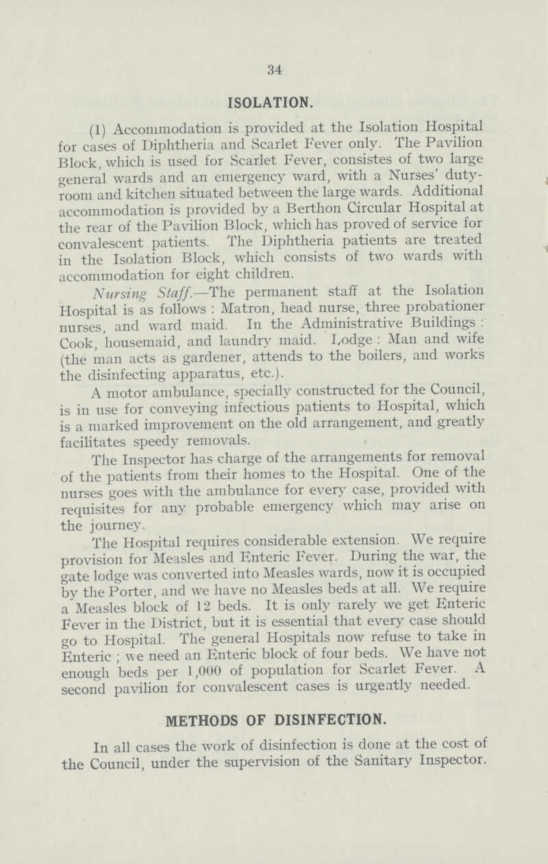 34 ISOLATION. (1) Accommodation is provided at the Isolation Hospital for cases of Diphtheria and Scarlet Fever only. The Pavilion Block, which is used for Scarlet Fever, consistes of two large general wards and an emergency ward, with a Nurses' duty room and kitchen situated between the large wards. Additional accommodation is provided by a Berthon Circular Hospital at the rear of the Pavilion Block, which has proved of service for convalescent patients. The Diphtheria patients are treated in the Isolation Block, which consists of two wards with accommodation for eight children. Nursing Staff.— The permanent staff at the Isolation Hospital is as follows: Matron, head nurse, three probationer nurses, and ward maid. In the Administrative Buildings : Cook, housemaid, and laundry maid. Lodge : Man and wife (the man acts as gardener, attends to the boilers, and works the disinfecting apparatus, etc.). A motor ambulance, specially constructed for the Council, is in use for conveying infectious patients to Hospital, which is a marked improvement on the old arrangement, and greatly facilitates speedy removals. The Inspector has charge of the arrangements for removal of the patients from their homes to the Hospital. One of the nurses goes with the ambulance for every case, provided with requisites for any probable emergency which may arise on the journey. The Hospital requires considerable extension. We require provision for Measles and Enteric Fever. During the war, the gate lodge was converted into Measles wards, now it is occupied by the Porter, and we have no Measles beds at all. We require a Measles block of 12 beds. It is only rarely we get Enteric Fever in the District, but it is essential that every case should go to Hospital. The general Hospitals now refuse to take in Enteric; we need an Enteric block of four beds. We have not enough beds per 1,000 of population for Scarlet Fever. A second pavilion for convalescent cases is urgently needed. METHODS OF DISINFECTION. In all cases the work of disinfection is done at the cost of the Council, under the supervision of the Sanitary Inspector.