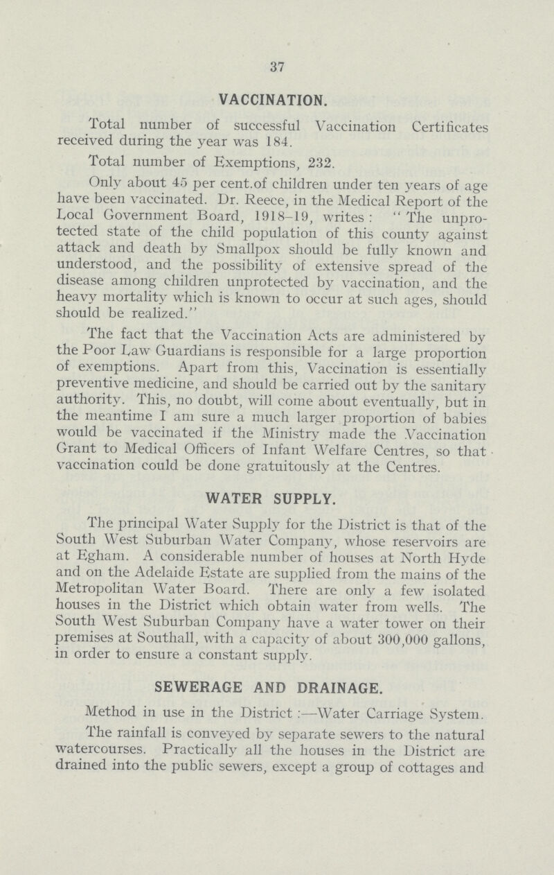 37 VACCINATION. Total number of successful Vaccination Certificates received during the year was 184. Total number of Exemptions, 232. Only about 45 per cent. of children under ten years of age have been vaccinated. Dr. Reece, in the Medical Report of the Local Government Board, 1918-19, writes: The unpro tected state of the child population of this county against attack and death by Smallpox should be fully known and understood, and the possibility of extensive spread of the disease among children unprotected by vaccination, and the heavy mortality which is known to occur at such ages, should should be realized. The fact that the Vaccination Acts are administered by the Poor Law Guardians is responsible for a large proportion of exemptions. Apart from this, Vaccination is essentially preventive medicine, and should be carried out by the sanitary authority. This, no doubt, will come about eventually, but in the meantime I am sure a much larger proportion of babies would be vaccinated if the Ministry made the Vaccination Grant to Medical Officers of Infant Welfare Centres, so that vaccination could be done gratuitously at the Centres. WATER SUPPLY. The principal Water Supply for the District is that of the South West Suburban Water Company, whose reservoirs are at Egham. A considerable number of houses at North Hyde and on the Adelaide Estate are supplied from the mains of the Metropolitan Water Board. There are only a few isolated houses in the District which obtain water from wells. The South West Suburban Company have a water tower on their premises at Southall, with a capacity of about 300,000 gallons, in order to ensure a constant supply. SEWERAGE AND DRAINAGE. Method in use in the District:— Water Carriage System. The rainfall is conveyed by separate sewers to the natural watercourses. Practically all the houses in the District are drained into the public sewers, except a group of cottages and