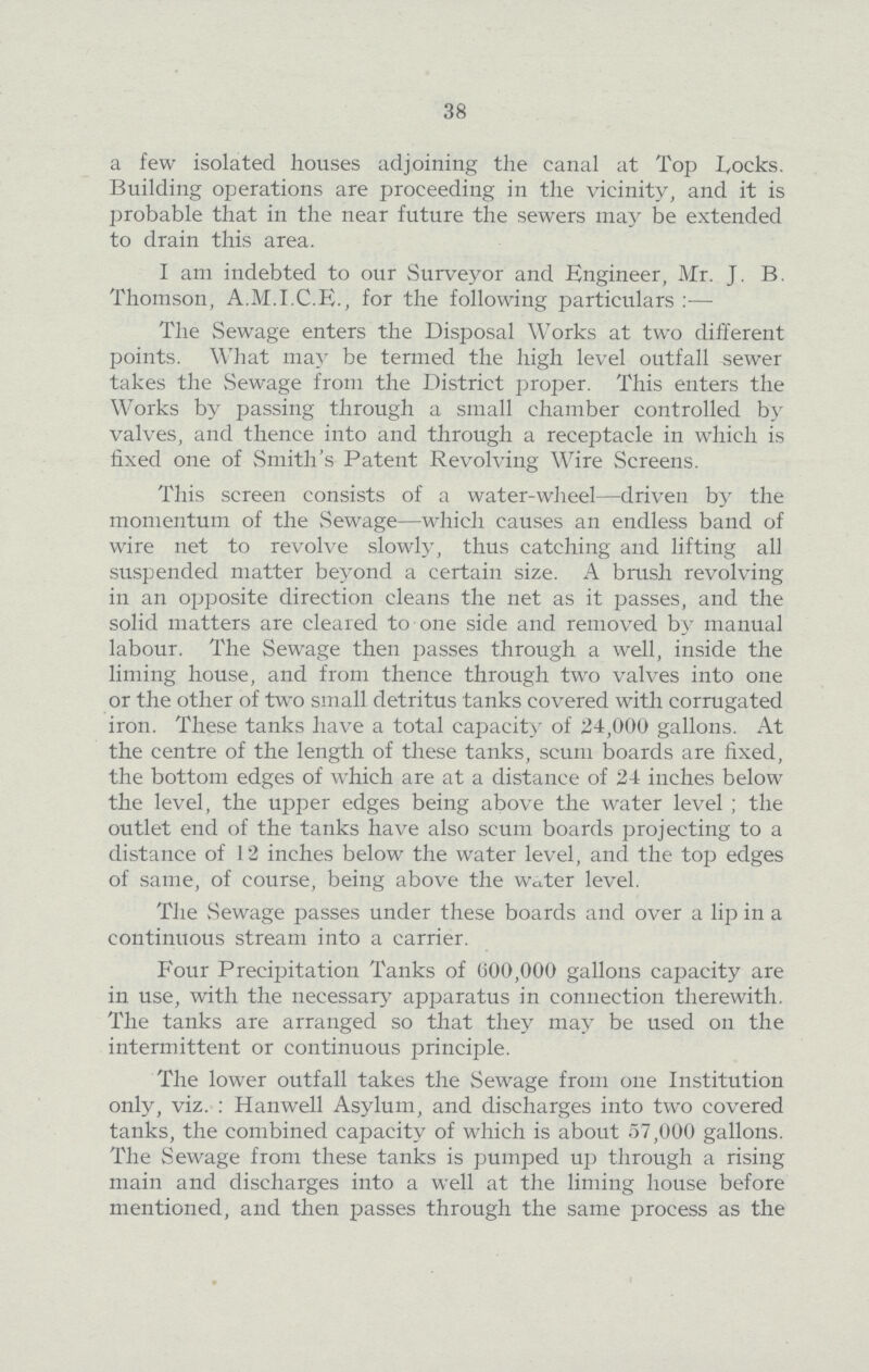 38 a few isolated houses adjoining the canal at Top Locks. Building operations are proceeding in the vicinity, and it is probable that in the near future the sewers may be extended to drain this area. I am indebted to our Surveyor and Engineer, Mr. J. B. Thomson, A.M.I.C.E., for the following particulars :— The Sewage enters the Disposal Works at two different points. What may be termed the high level outfall sewer takes the Sewage from the District proper. This enters the Works by passing through a small chamber controlled by valves, and thence into and through a receptacle in which is fixed one of Smith's Patent Revolving Wire Screens. This screen consists of a water-wheel—driven by the momentum of the Sewage—which causes an endless band of wire net to revolve slowly, thus catching and lifting all suspended matter beyond a certain size. A brush revolving in an opposite direction cleans the net as it passes, and the solid matters are cleared to one side and removed by manual labour. The Sewage then passes through a well, inside the liming house, and from thence through two valves into one or the other of two small detritus tanks covered with corrugated iron. These tanks have a total capacity of 24,000 gallons. At the centre of the length of these tanks, scum boards are fixed, the bottom edges of which are at a distance of 24 inches below the level, the upper edges being above the water level ; the outlet end of the tanks have also scum boards projecting to a distance of 12 inches below the water level, and the top edges of same, of course, being above the water level. The Sewage passes under these boards and over a lip in a continuous stream into a carrier. Four Precipitation Tanks of (300,000 gallons capacity are in use, with the necessary apparatus in connection therewith. The tanks are arranged so that they may be used on the intermittent or continuous principle. The lower outfall takes the Sewage from one Institution only, viz. : Hanwell Asylum, and discharges into two covered tanks, the combined capacity of which is about 57,000 gallons. The Sewage from these tanks is pumped up through a rising main and discharges into a well at the liming house before mentioned, and then passes through the same process as the
