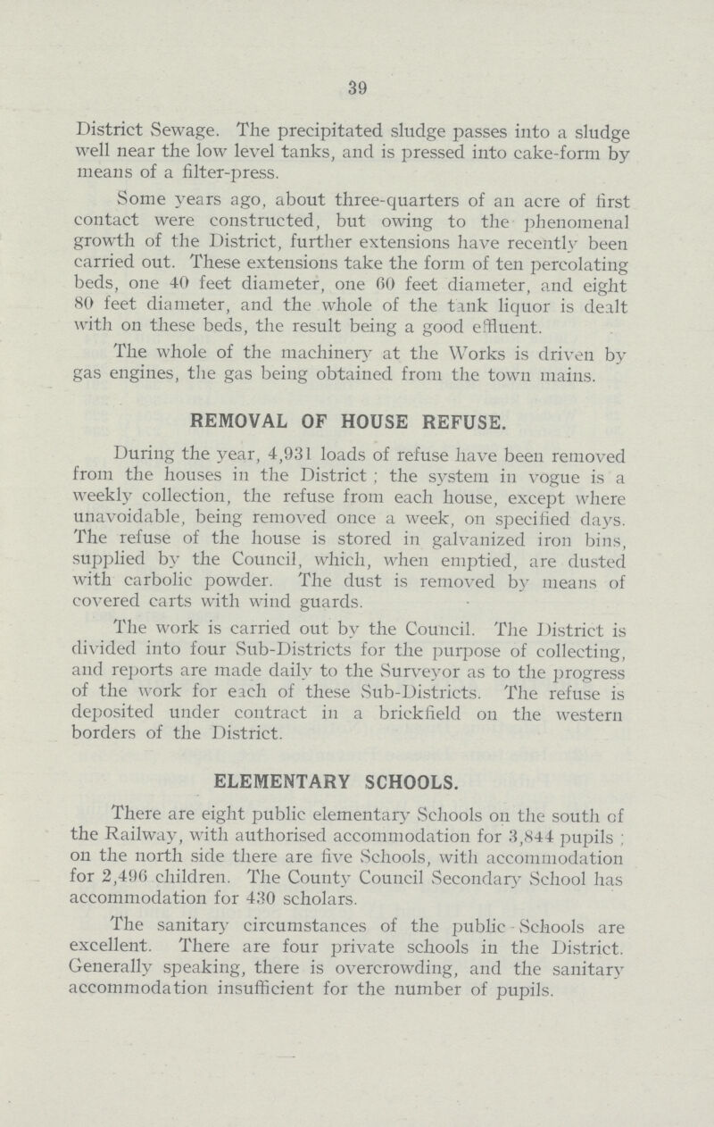 39 District Sewage. The precipitated sludge passes into a sludge well near the low level tanks, and is pressed into cake-form by means of a filter-press. Some years ago, about three-quarters of an acre of first contact were constructed, but owing to the phenomenal growth of the District, further extensions have recently been carried out. These extensions take the form of ten percolating beds, one 40 feet diameter, one 00 feet diameter, and eight 80 feet diameter, and the whole of the tank liquor is dealt with on these beds, the result being a good effluent. The whole of the machinery at the Works is driven by gas engines, the gas being obtained from the town mains. REMOVAL OF HOUSE REFUSE. During the year, 4,931 loads of refuse have been removed from the houses in the District; the system in vogue is a weekly collection, the refuse from each house, except where unavoidable, being removed once a week, on specified days. The refuse of the house is stored in galvanized iron bins, supplied by the Council, which, when emptied, are dusted with carbolic powder. The dust is removed by means of covered carts with wind guards. The work is carried out by the Council. The District is divided into four Sub-Districts for the purpose of collecting, and reports are made daily to the Surveyor as to the progress of the work for each of these Sub-Districts. The refuse is deposited under contract in a brickfield on the western borders of the District. ELEMENTARY SCHOOLS. There are eight public elementary Schools on the south of the Railway, with authorised accommodation for 3,844 pupils; on the north side there are five Schools, with accommodation for 2,496 children. The County Council Secondary School has accommodation for 430 scholars. The sanitary circumstances of the public Schools are excellent. There are four private schools in the District. Generally speaking, there is overcrowding, and the sanitary accommodation insufficient for the number of pupils.