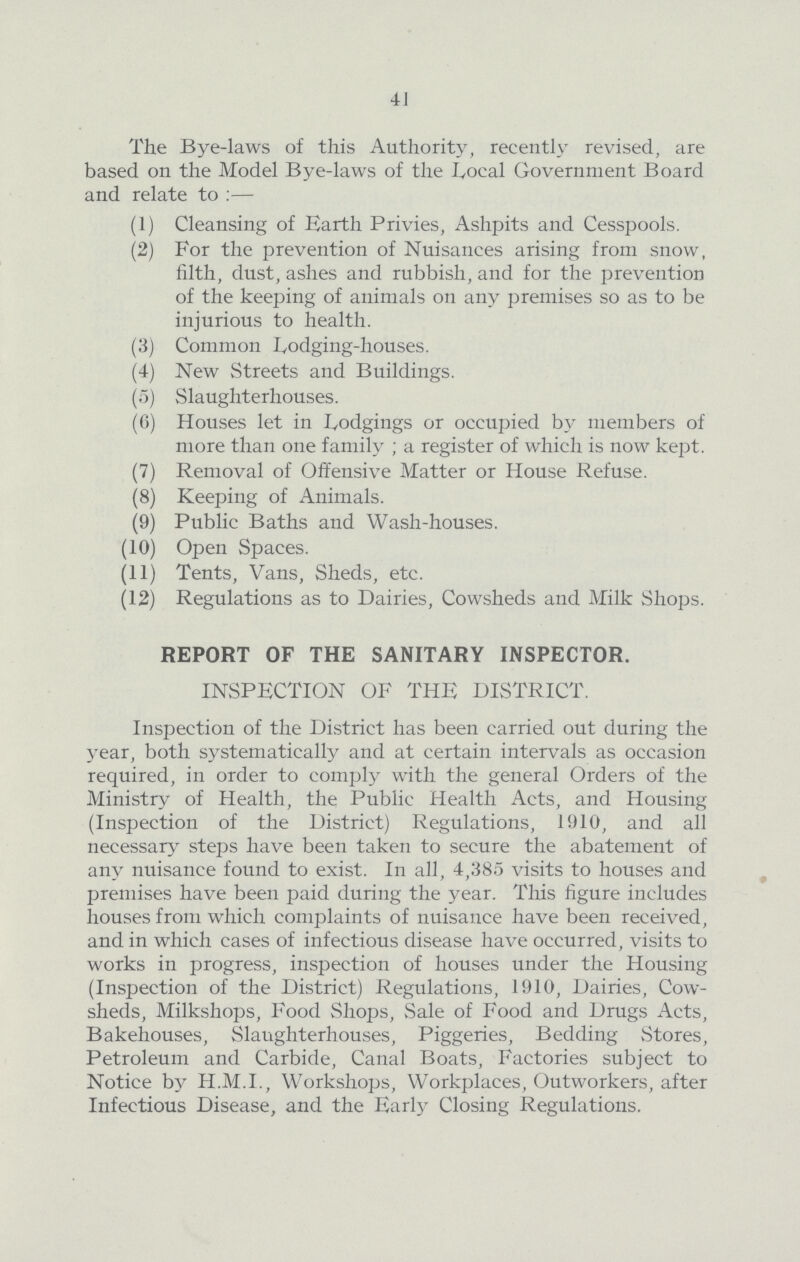 41 The Bye-laws of this Authority, recently revised, are based on the Model Bye-laws of the Local Government Board and relate to :— (1) Cleansing of Earth Privies, Ashpits and Cesspools. (2) For the prevention of Nuisances arising from snow, filth, dust, ashes and rubbish, and for the prevention of the keeping of animals on any premises so as to be injurious to health. (3) Common Lodging-houses. (4) New Streets and Buildings. (5) Slaughterhouses. (6) Houses let in Lodgings or occupied by members of more than one family; a register of which is now kept. (7) Removal of Offensive Matter or House Refuse. (8) Keeping of Animals. (9) Public Baths and Wash-houses. (10) Open Spaces. (11) Tents, Vans, Sheds, etc. (12) Regulations as to Dairies, Cowsheds and Milk Shops. REPORT OF THE SANITARY INSPECTOR. INSPECTION OF THE DISTRICT. Inspection of the District has been carried out during the year, both systematically and at certain intervals as occasion required, in order to comply with the general Orders of the Ministry of Health, the Public Health Acts, and Housing (Inspection of the District) Regulations, 1910, and all necessary steps have been taken to secure the abatement of any nuisance found to exist. In all, 4,385 visits to houses and premises have been paid during the year. This figure includes houses from which complaints of nuisance have been received, and in which cases of infectious disease have occurred, visits to works in progress, inspection of houses under the Housing (Inspection of the District) Regulations, 1910, Dairies, Cow sheds, Milkshops, Food Shops, Sale of Food and Drugs Acts, Bakehouses, Slaughterhouses, Piggeries, Bedding Stores, Petroleum and Carbide, Canal Boats, Factories subject to Notice by H.M.I., Workshops, Workplaces, Outworkers, after Infectious Disease, and the Early Closing Regulations.
