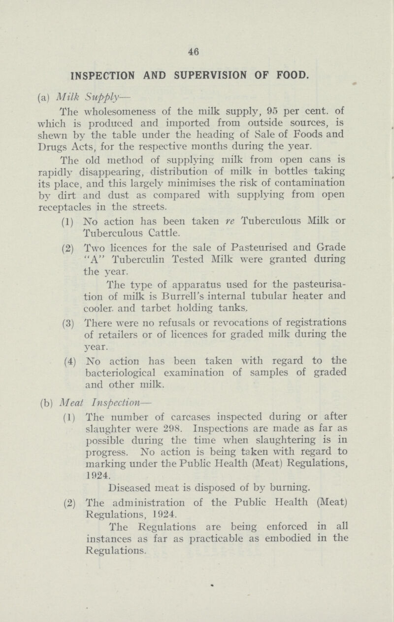 46 INSPECTION AND SUPERVISION OF FOOD. (a) Milk Supply— The wholesomeness of the milk supply, 95 per cent. of which is produced and imported from outside sources, is shewn by the table under the heading of Sale of Foods and Drugs Acts, for the respective months during the year. The old method of supplying milk from open cans is rapidly disappearing, distribution of milk in bottles taking its place, and this largely minimises the risk of contamination by dirt and dust as compared with supplying from open receptacles in the streets. (1) No action has been taken re Tuberculous Milk or Tuberculous Cattle. (2) Two licences for the sale of Pasteurised and Grade A Tuberculin Tested Milk were granted during the year. The type of apparatus used for the pasteurisa tion of milk is Burrell's internal tubular heater and cooler, and tarbet holding tanks. (3) There were no refusals or revocations of registrations of retailers or of licences for graded milk during the year. (4) No action has been taken with regard to the bacteriological examination of samples of graded and other milk. (b) Meat Inspection— (1) The number of carcases inspected during or after slaughter were 298. Inspections are made as far as possible during the time when slaughtering is in progress. No action is being taken with regard to marking under the Public Health (Meat) Regulations, 1924. Diseased meat is disposed of by burning. (2) The administration of the Public Health (Meat) Regulations, 1924. The Regulations are being enforced in all instances as far as practicable as embodied in the Regulations.